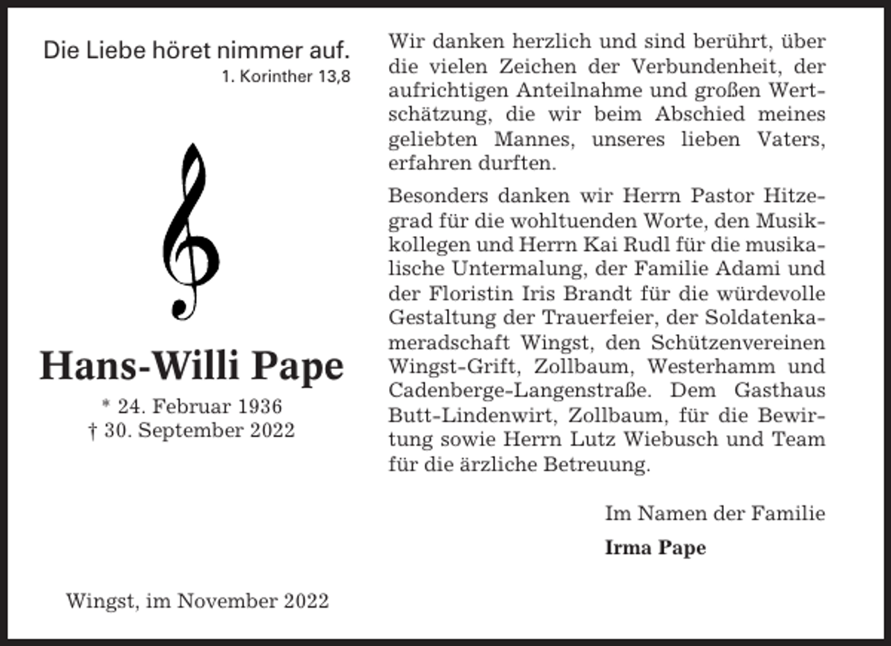 <p>Die Liebe höret nimmer auf.<br />1. Korinther 13,8</p><p>Hans-Willi Pape<br />* 24. Februar 1936<br />† 30. September 2022</p><p>Wir danken herzlich und sind berührt, über<br />die vielen Zeichen der Verbundenheit, der<br />aufrichtigen Anteilnahme und großen Wertschätzung, die wir beim Abschied meines<br />geliebten Mannes, unseres lieben Vaters,<br />erfahren durften.<br />Besonders danken wir Herrn Pastor Hitzegrad für die wohltuenden Worte, den Musikkollegen und Herrn Kai Rudl für die musikalische Untermalung, der Familie Adami und<br />der Floristin Iris Brandt für die würdevolle<br />Gestaltung der Trauerfeier, der Soldatenkameradschaft Wingst, den Schützenvereinen<br />Wingst-Grift, Zollbaum, Westerhamm und<br />Cadenberge-Langenstraße. Dem Gasthaus<br />Butt-Lindenwirt, Zollbaum, für die Bewirtung sowie Herrn Lutz Wiebusch und Team<br />für die ärzliche Betreuung.<br />Im Namen der Familie<br />Irma Pape</p><p>Wingst, im November 2022</p>