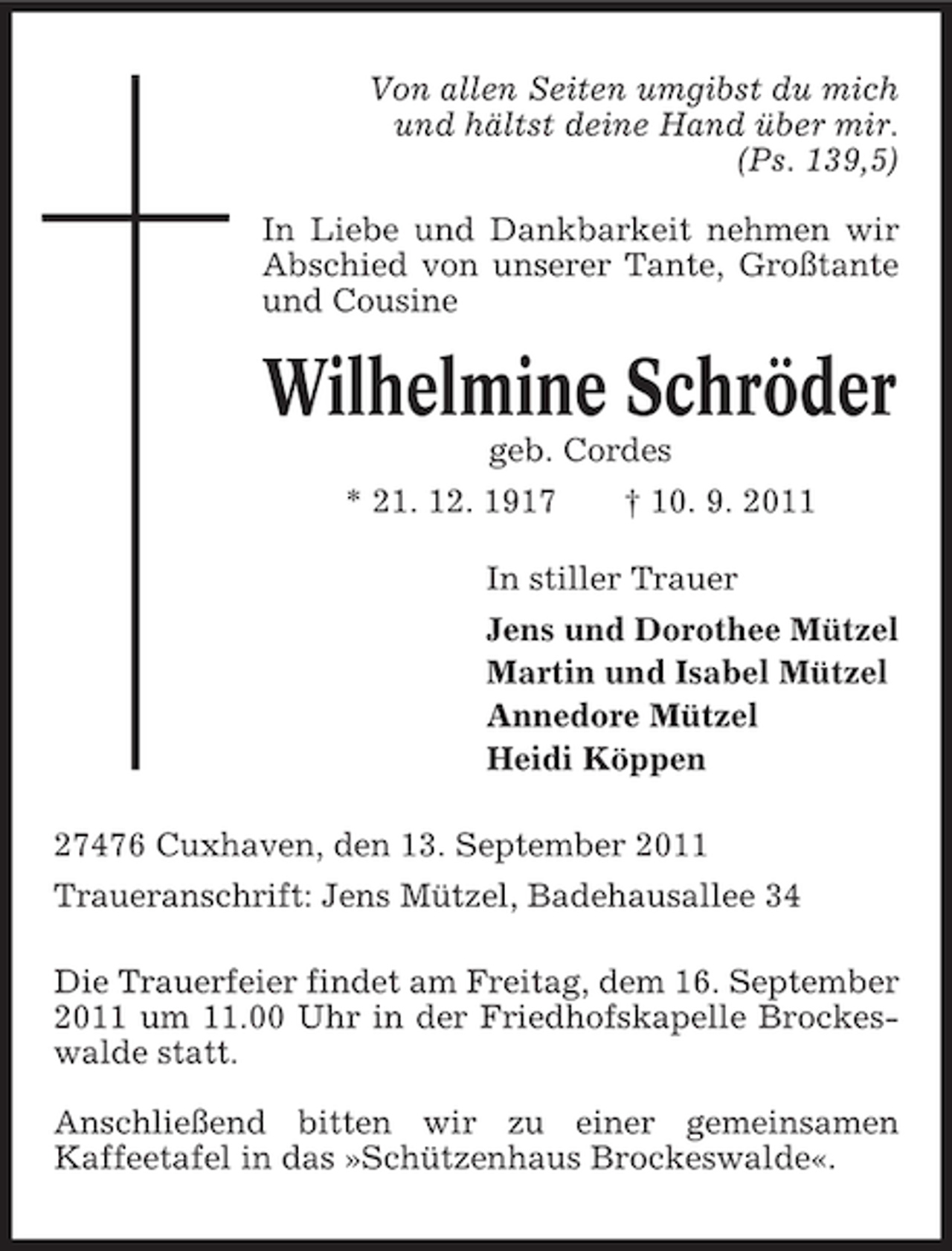 <p>Von allen Seiten umgibst du mich<br />und hältst deine Hand über mir.<br />(Ps. 139,5)<br />In Liebe und Dankbarkeit nehmen wir<br />Abschied von unserer Tante, Großtante<br />und Cousine</p><p>Wilhelmine Schröder<br />geb. Cordes<br />* 21. 12. 1917</p><p>† 10. 9. 2011</p><p>In stiller Trauer<br />Jens und Dorothee Mützel<br />Martin und Isabel Mützel<br />Annedore Mützel<br />Heidi Köppen<br />27476 Cuxhaven, den 13. September 2011<br />Traueranschrift: Jens Mützel, Badehausallee 34<br />Die Trauerfeier findet am Freitag, dem 16. September<br />2011 um 11.00 Uhr in der Friedhofskapelle Brockeswalde statt.<br />Anschließend bitten wir zu einer gemeinsamen<br />Kaffeetafel in das »Schützenhaus Brockeswalde«.</p>