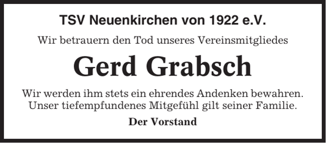<p>TSV Neuenkirchen von 1922 e.V.<br />Wir betrauern den Tod unseres Vereinsmitgliedes</p><p>Gerd Grabsch<br />Wir werden ihm stets ein ehrendes Andenken bewahren.<br />Unser tiefempfundenes Mitgefühl gilt seiner Familie.<br />Der Vorstand</p>