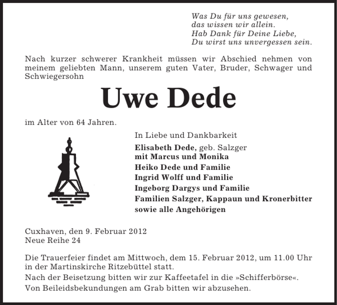 <p>Was Du für uns gewesen,<br />das wissen wir allein.<br />Hab Dank für Deine Liebe,<br />Du wirst uns unvergessen sein.<br />Nach kurzer schwerer Krankheit müssen wir Abschied nehmen von<br />meinem geliebten Mann, unserem guten Vater, Bruder, Schwager und<br />Schwiegersohn</p>
<p>Uwe Dede<br />im Alter von 64 Jahren.<br />In Liebe und Dankbarkeit<br />Elisabeth Dede, geb. Salzger<br />mit Marcus und Monika<br />Heiko Dede und Familie<br />Ingrid Wolff und Familie<br />Ingeborg Dargys und Familie<br />Familien Salzger, Kappaun und Kronerbitter<br />sowie alle Angehörigen<br />Cuxhaven, den 9. Februar 2012<br />Neue Reihe 24<br />Die Trauerfeier findet am Mittwoch, dem 15. Februar 2012, um 11.00 Uhr<br />in der Martinskirche Ritzebüttel statt.<br />Nach der Beisetzung bitten wir zur Kaffeetafel in die »Schifferbörse«.<br />Von Beileidsbekundungen am Grab bitten wir abzusehen.</p>
