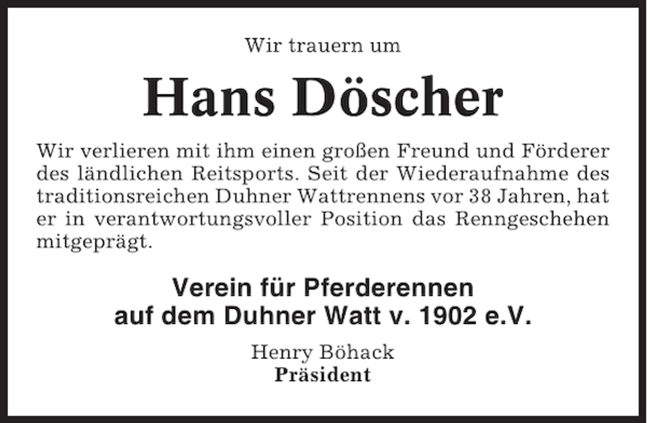 <p>Wir trauern um</p><p>Hans Döscher<br />Wir verlieren mit ihm einen großen Freund und Förderer<br />des ländlichen Reitsports. Seit der Wiederaufnahme des<br />traditionsreichen Duhner Wattrennens vor 38 Jahren, hat<br />er in verantwortungsvoller Position das Renngeschehen<br />mitgeprägt.</p><p>Verein für Pferderennen<br />auf dem Duhner Watt v. 1902 e.V.<br />Henry Böhack<br />Präsident</p>