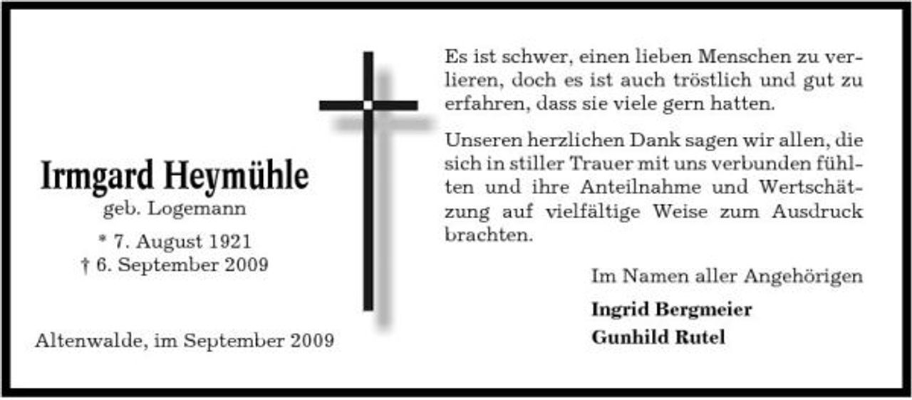 <p>Es ist schwer, einen lieben Menschen zu verlieren, doch es ist auch tröstlich und gut zu erfahren, dass sie viele gern hatten.</p><p>Irmgard Heymühle<br />geb. Logemann * 7. August 1921 † 6. September 2009</p><p>Unseren herzlichen Dank sagen wir allen, die sich in stiller Trauer mit uns verbunden fühlten und ihre Anteilnahme und Wertschätzung auf vielfältige Weise zum Ausdruck brachten. Im Namen aller Angehörigen Ingrid Bergmeier Gunhild Rutel</p><p>Altenwalde, im September 2009</p>
