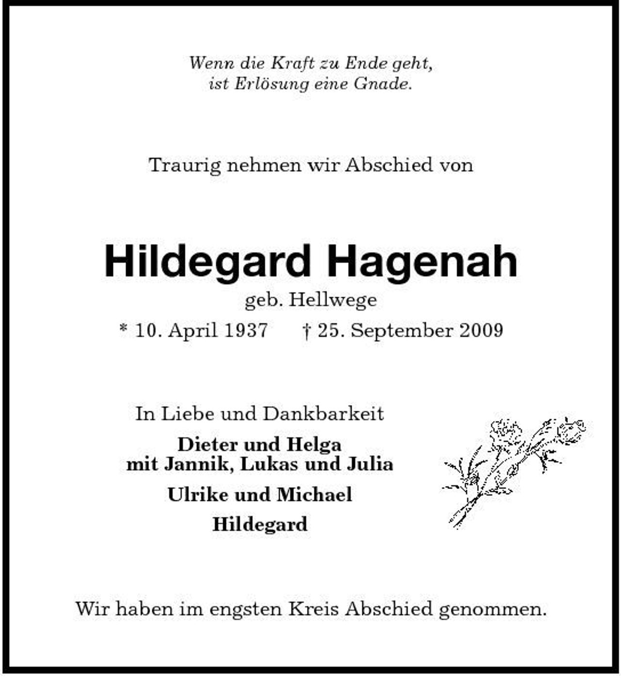 <p>Wenn die Kraft zu Ende geht, ist Erlösung eine Gnade.</p><p>Traurig nehmen wir Abschied von</p><p>Hildegard Hagenah<br />geb. Hellwege * 10. April 1937 † 25. September 2009</p><p>In Liebe und Dankbarkeit Dieter und Helga mit Jannik, Lukas und Julia Ulrike und Michael Hildegard</p><p>Wir haben im engsten Kreis Abschied genommen.</p>