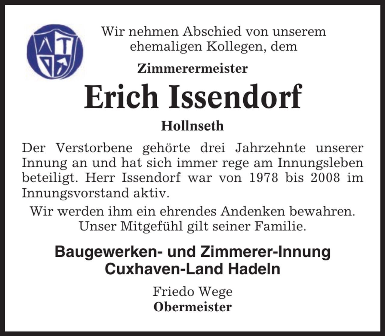 <p>Wir nehmen Abschied von unserem<br />ehemaligen Kollegen, dem<br />Zimmerermeister</p><p>Erich Issendorf<br />Hollnseth<br />Der Verstorbene gehörte drei Jahrzehnte unserer<br />Innung an und hat sich immer rege am Innungsleben<br />beteiligt. Herr Issendorf war von 1978 bis 2008 im<br />Innungsvorstand aktiv.<br />Wir werden ihm ein ehrendes Andenken bewahren.<br />Unser Mitgefühl gilt seiner Familie.</p><p>Baugewerken- und Zimmerer-Innung<br />Cuxhaven-Land Hadeln<br />Friedo Wege<br />Obermeister</p>