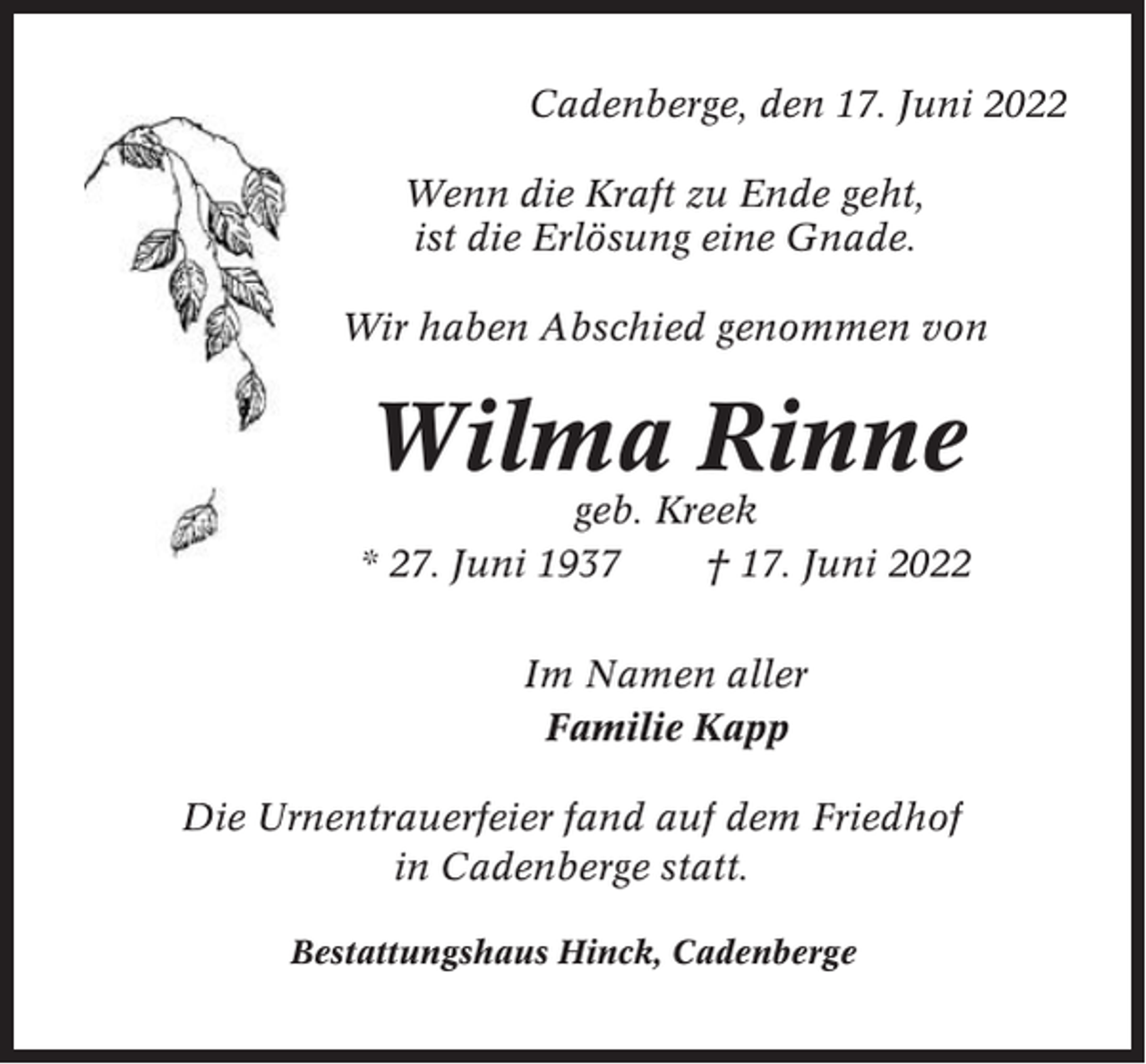 <p>Cadenberge, den 17. Juni 2022<br />Wenn die Kraft zu Ende geht,<br />ist die Erlösung eine Gnade.<br />Wir haben Abschied genommen von</p><p>Wilma Rinne<br />geb. Kreek<br />* 27. Juni 1937<br />† 17. Juni 2022<br />Im Namen aller<br />Familie Kapp<br />Die Urnentrauerfeier fand auf dem Friedhof<br />in Cadenberge statt.<br />Bestattungshaus Hinck, Cadenberge</p>