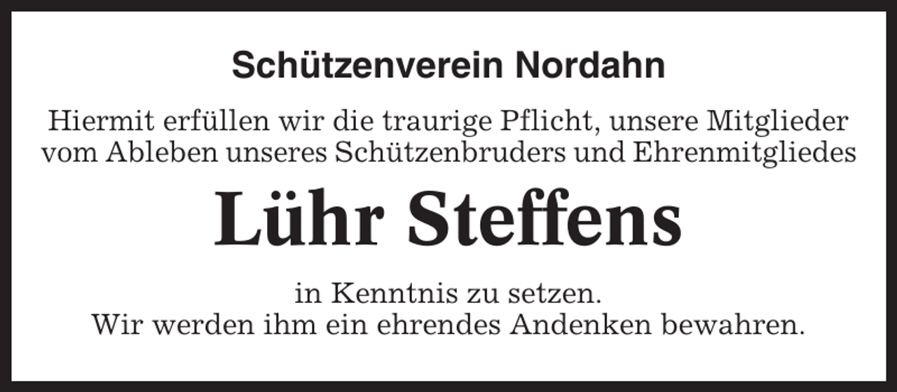 <p>Schützenverein Nordahn<br />Hiermit erfüllen wir die traurige Pflicht, unsere Mitglieder<br />vom Ableben unseres Schützenbruders und Ehrenmitgliedes</p><p>Lühr Steffens<br />in Kenntnis zu setzen.<br />Wir werden ihm ein ehrendes Andenken bewahren.</p>