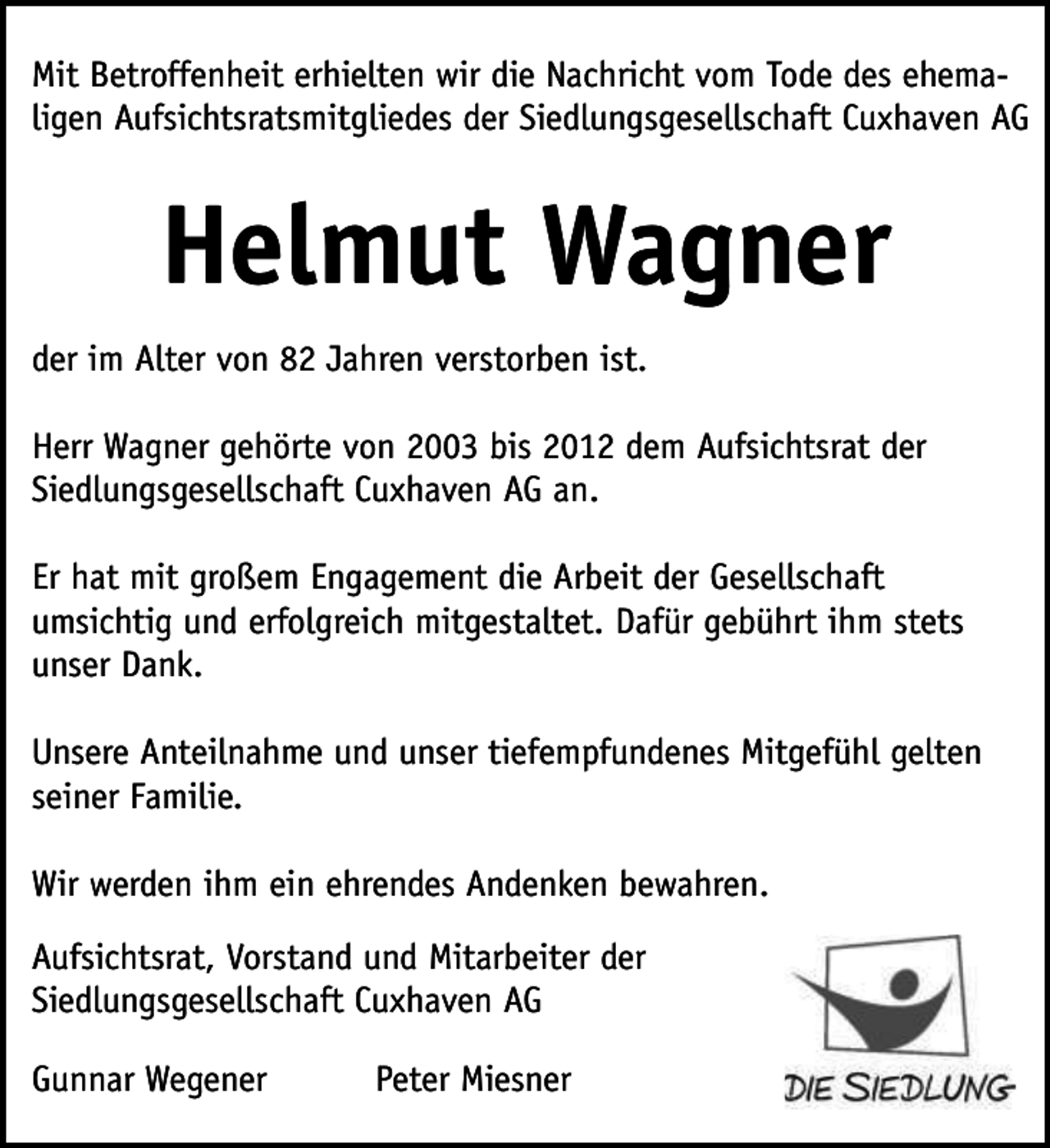 <p>Mit Betroffenheit erhielten wir die Nachricht vom Tode des ehemaligen Aufsichtsratsmitgliedes der Siedlungsgesellschaft Cuxhaven AG</p><p>Helmut Wagner<br />der im Alter von 82 Jahren verstorben ist.<br />Herr Wagner gehörte von 2003 bis 2012 dem Aufsichtsrat der<br />Siedlungsgesellschaft Cuxhaven AG an.<br />Er hat mit großem Engagement die Arbeit der Gesellschaft<br />umsichtig und erfolgreich mitgestaltet. Dafür gebührt ihm stets<br />unser Dank.<br />Unsere Anteilnahme und unser tiefempfundenes Mitgefühl gelten<br />seiner Familie.<br />Wir werden ihm ein ehrendes Andenken bewahren.<br />Aufsichtsrat, Vorstand und Mitarbeiter der<br />Siedlungsgesellschaft Cuxhaven AG<br />Gunnar Wegener</p><p>Peter Miesner</p>