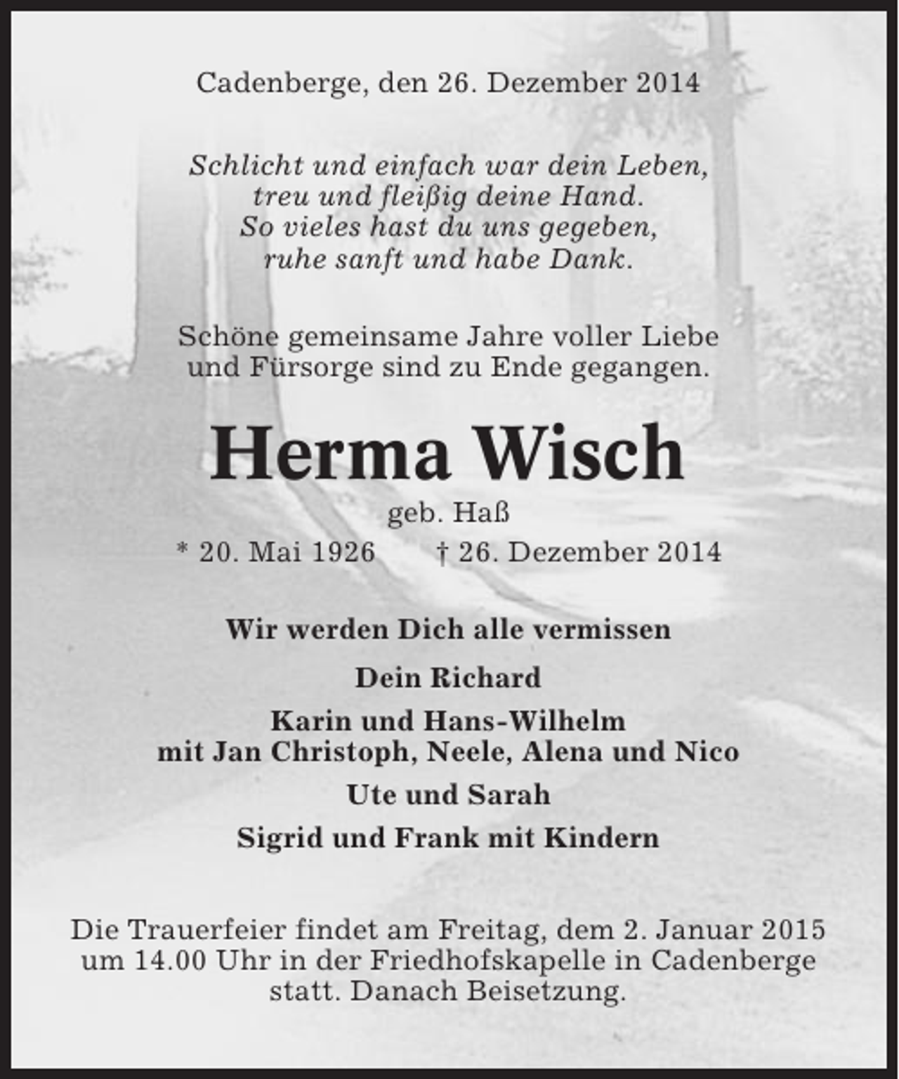<p>Cadenberge, den 26. Dezember 2014<br />Schlicht und einfach war dein Leben,<br />treu und fleißig deine Hand.<br />So vieles hast du uns gegeben,<br />ruhe sanft und habe Dank.<br />Schöne gemeinsame Jahre voller Liebe<br />und Fürsorge sind zu Ende gegangen.</p><p>Herma Wisch<br />* 20. Mai 1926</p><p>geb. Haß<br />† 26. Dezember 2014</p><p>Wir werden Dich alle vermissen<br />Dein Richard<br />Karin und Hans-Wilhelm<br />mit Jan Christoph, Neele, Alena und Nico<br />Ute und Sarah<br />Sigrid und Frank mit Kindern<br />Die Trauerfeier findet am Freitag, dem 2. Januar 2015<br />um 14.00 Uhr in der Friedhofskapelle in Cadenberge<br />statt. Danach Beisetzung.</p>