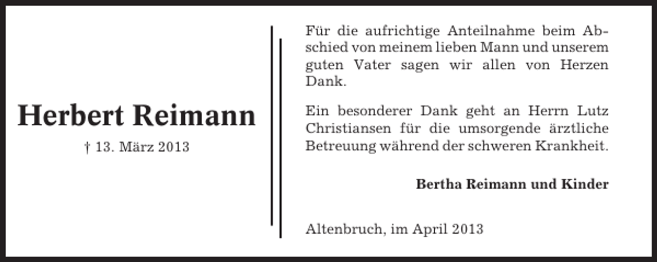 <p>Für die aufrichtige Anteilnahme beim Abschied von meinem lieben Mann und unserem<br />guten Vater sagen wir allen von Herzen<br />Dank.</p><p>Herbert Reimann<br />† 13. März 2013</p><p>Ein besonderer Dank geht an Herrn Lutz<br />Christiansen für die umsorgende ärztliche<br />Betreuung während der schweren Krankheit.<br />Bertha Reimann und Kinder<br />Altenbruch, im April 2013</p>