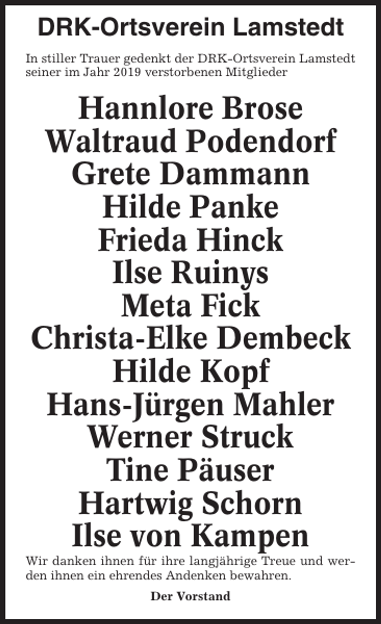 <p>DRK-Ortsverein Lamstedt<br />In stiller Trauer gedenkt der DRK-Ortsverein Lamstedt<br />seiner im Jahr 2019 verstorbenen Mitglieder</p><p>Hannlore Brose<br />Waltraud Podendorf<br />Grete Dammann<br />Hilde Panke<br />Frieda Hinck<br />Ilse Ruinys<br />Meta Fick<br />Christa-Elke Dembeck<br />Hilde Kopf<br />Hans-Jürgen Mahler<br />Werner Struck<br />Tine Päuser<br />Hartwig Schorn<br />Ilse von Kampen<br />Wir danken ihnen für ihre langjährige Treue und werden ihnen ein ehrendes Andenken bewahren.<br />Der Vorstand</p>