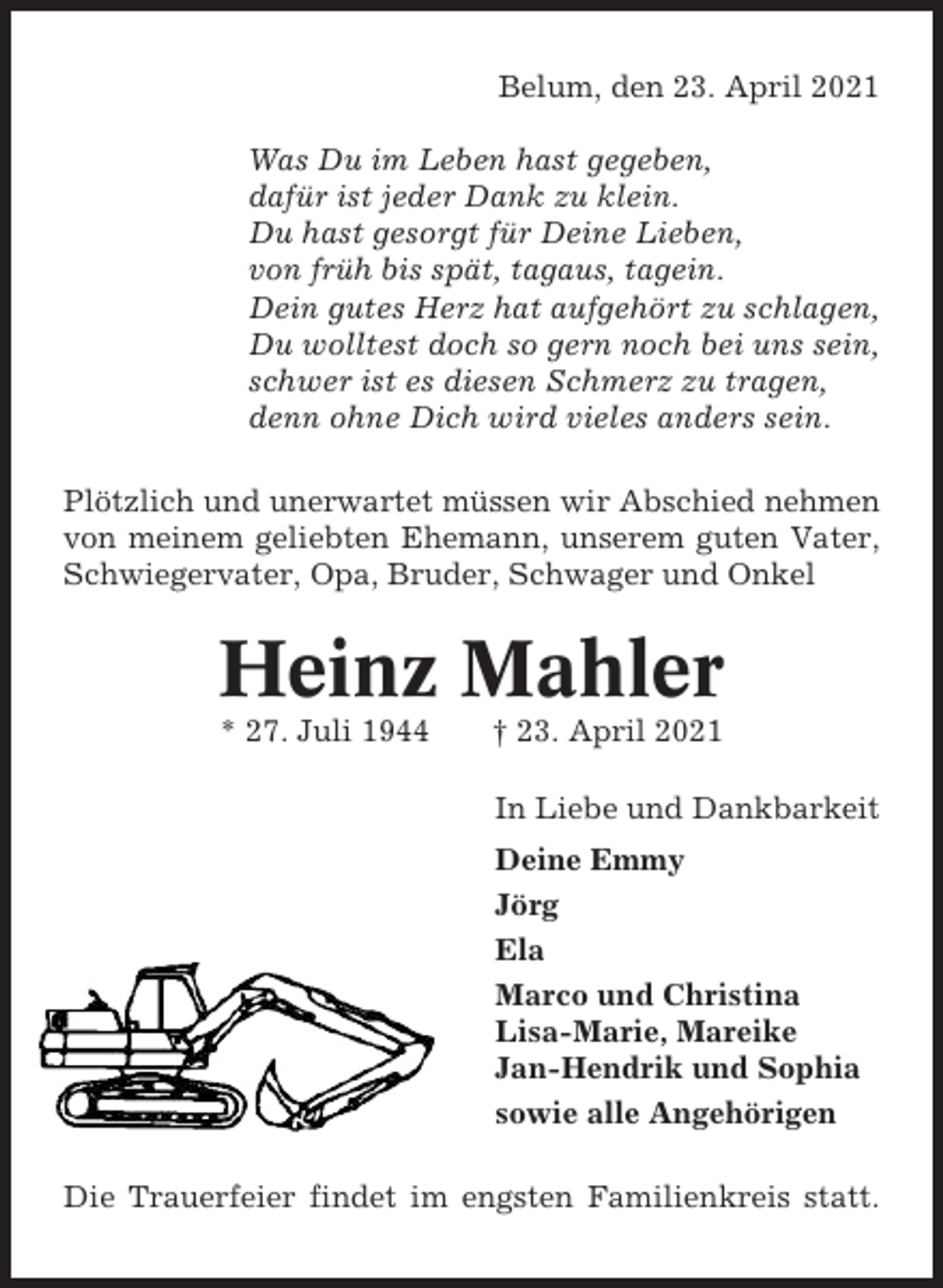 <p>Belum, den 23. April 2021<br />Was Du im Leben hast gegeben,<br />dafür ist jeder Dank zu klein.<br />Du hast gesorgt für Deine Lieben,<br />von früh bis spät, tagaus, tagein.<br />Dein gutes Herz hat aufgehört zu schlagen,<br />Du wolltest doch so gern noch bei uns sein,<br />schwer ist es diesen Schmerz zu tragen,<br />denn ohne Dich wird vieles anders sein.<br />Plötzlich und unerwartet müssen wir Abschied nehmen<br />von meinem geliebten Ehemann, unserem guten Vater,<br />Schwiegervater, Opa, Bruder, Schwager und Onkel</p><p>Heinz Mahler<br />* 27. Juli 1944</p><p>† 23. April 2021<br />In Liebe und Dankbarkeit<br />Deine Emmy<br />Jörg<br />Ela<br />Marco und Christina<br />Lisa-Marie, Mareike<br />Jan-Hendrik und Sophia<br />sowie alle Angehörigen</p><p>Die Trauerfeier findet im engsten Familienkreis statt.</p>