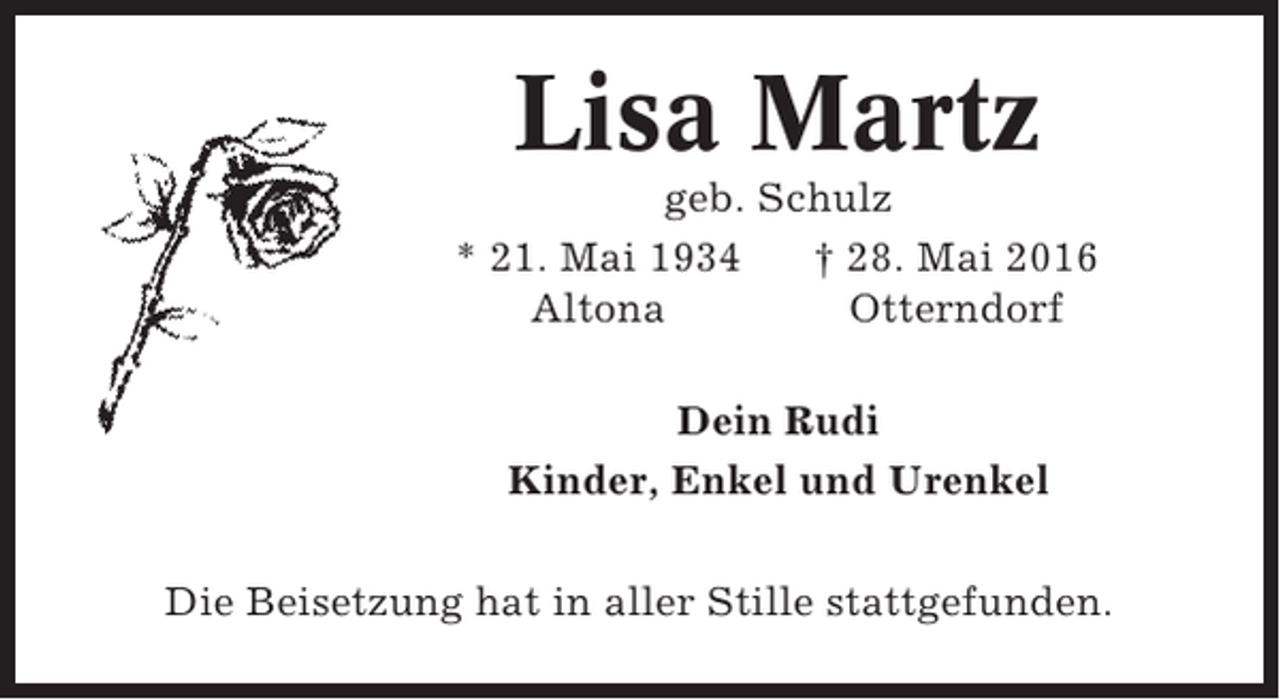 <p>Lisa Martz<br />geb. Schulz<br />* 21. Mai 1934<br />† 28. Mai 2016<br />Altona<br />Otterndorf<br />Dein Rudi<br />Kinder, Enkel und Urenkel<br />Die Beisetzung hat in aller Stille stattgefunden.</p>