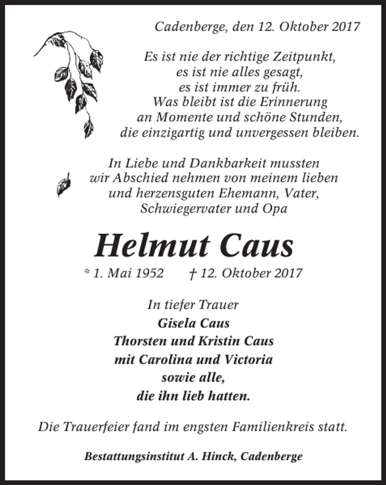 <p>Cadenberge, den 12. Oktober 2017<br />Es ist nie der richtige Zeitpunkt,<br />es ist nie alles gesagt,<br />es ist immer zu früh.<br />Was bleibt ist die Erinnerung<br />an Momente und schöne Stunden,<br />die einzigartig und unvergessen bleiben.<br />In Liebe und Dankbarkeit mussten<br />wir Abschied nehmen von meinem lieben<br />und herzensguten Ehemann, Vater,<br />Schwiegervater und Opa</p><p>Helmut Caus<br />* 1. Mai 1952</p><p>† 12. Oktober 2017</p><p>In tiefer Trauer<br />Gisela Caus<br />Thorsten und Kristin Caus<br />mit Carolina und Victoria<br />sowie alle,<br />die ihn lieb hatten.<br />Die Trauerfeier fand im engsten Familienkreis statt.<br />Bestattungsinstitut A. Hinck, Cadenberge</p>