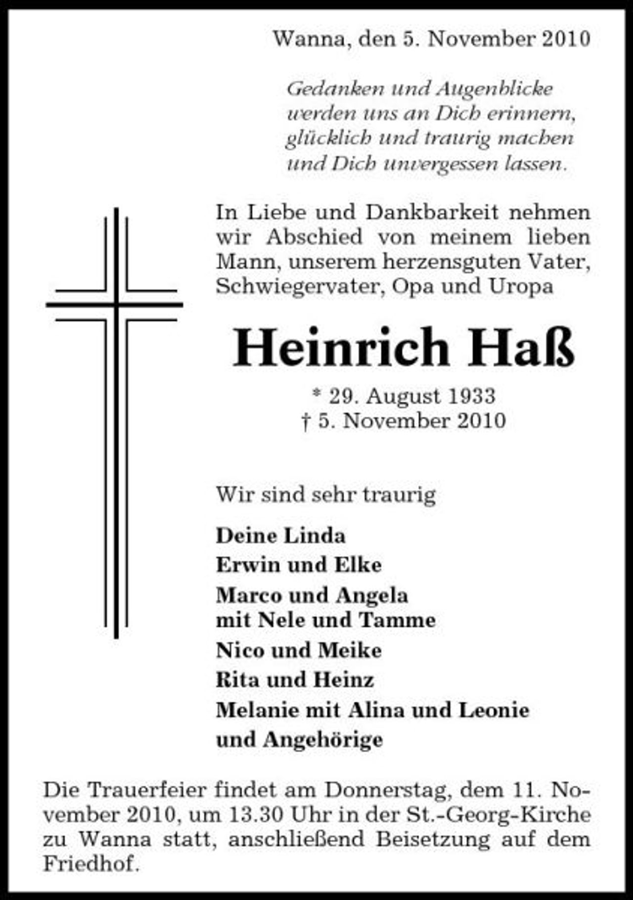 <p>Wanna, den 5. November 2010 Gedanken und Augenblicke werden uns an Dich erinnern, glücklich und traurig machen und Dich unvergessen lassen. In Liebe und Dankbarkeit nehmen wir Abschied von meinem lieben Mann, unserem herzensguten Vater, Schwiegervater, Opa und Uropa</p><p>Heinrich Haß<br />* 29. August 1933 † 5. November 2010 Wir sind sehr traurig Deine Linda Erwin und Elke Marco und Angela mit Nele und Tamme Nico und Meike Rita und Heinz Melanie mit Alina und Leonie und Angehörige Die Trauerfeier findet am Donnerstag, dem 11. November 2010, um 13.30 Uhr in der St.-Georg-Kirche zu Wanna statt, anschließend Beisetzung auf dem Friedhof.</p>