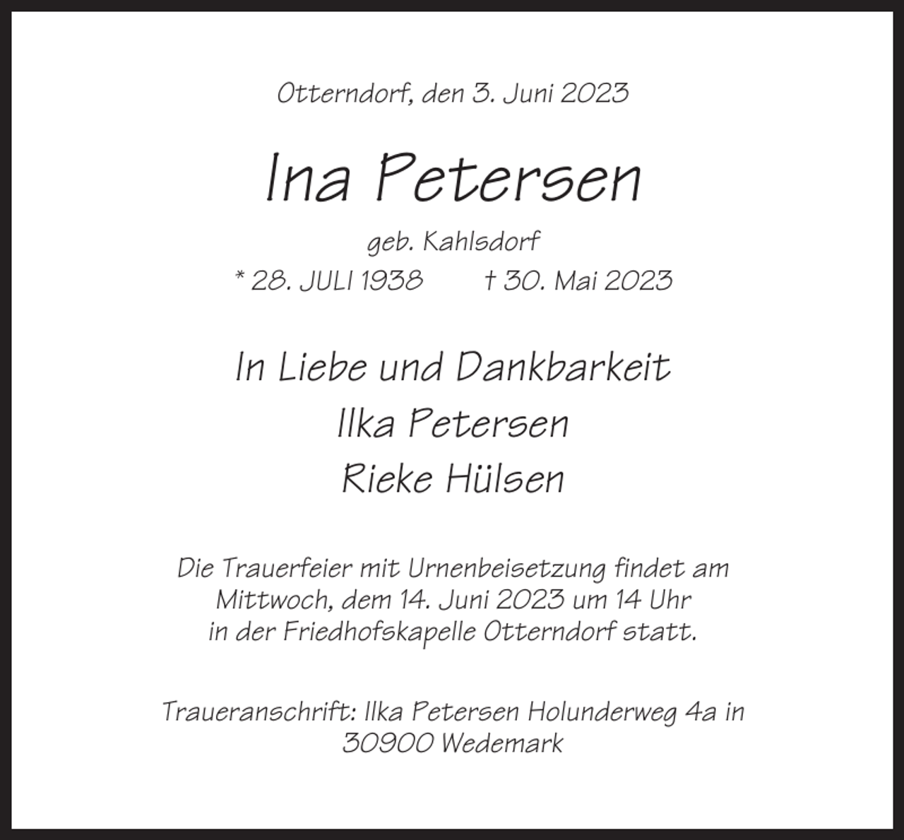 <p>Otterndorf, den 3. Juni 2023</p><p>Ina Petersen<br />geb. Kahlsdorf<br />* 28. JULI 1938<br />† 30. Mai 2023</p><p>In Liebe und Dankbarkeit<br />Ilka Petersen<br />Rieke Hülsen<br />Die Trauerfeier mit Urnenbeisetzung findet am<br />Mittwoch, dem 14. Juni 2023 um 14 Uhr<br />in der Friedhofskapelle Otterndorf statt.<br />Traueranschrift: Ilka Petersen Holunderweg 4a in<br />30900 Wedemark</p>