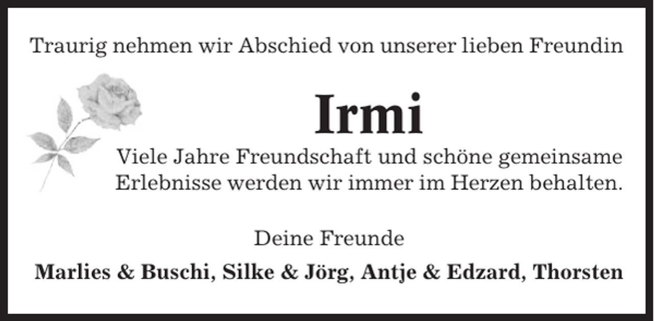 <p>Traurig nehmen wir Abschied von unserer lieben Freundin</p><p>Irmi<br />Viele Jahre Freundschaft und schöne gemeinsame<br />Erlebnisse werden wir immer im Herzen behalten.<br />Deine Freunde<br />Marlies &amp; Buschi, Silke &amp; Jörg, Antje &amp; Edzard, Thorsten</p>