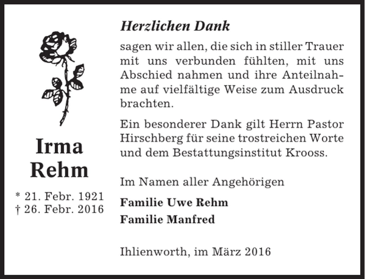 <p>Herzlichen Dank<br />sagen wir allen, die sich in stiller Trauer<br />mit uns verbunden fühlten, mit uns<br />Abschied nahmen und ihre Anteilnahme auf vielfältige Weise zum Ausdruck<br />brachten.</p><p>Irma<br />Rehm<br />* 21. Febr. 1921<br />† 26. Febr. 2016</p><p>Ein besonderer Dank gilt Herrn Pastor<br />Hirschberg für seine trostreichen Worte<br />und dem Bestattungsinstitut Krooss.<br />Im Namen aller Angehörigen<br />Familie Uwe Rehm<br />Familie Manfred<br />Ihlienworth, im März 2016</p>