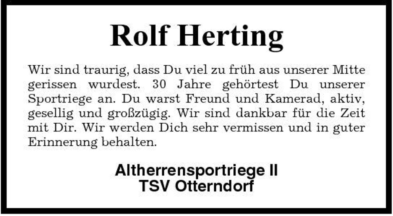 <p>Rolf Herting<br />Wir sind traurig, dass Du viel zu früh aus unserer Mitte gerissen wurdest. 30 Jahre gehörtest Du unserer Sportriege an. Du warst Freund und Kamerad, aktiv, gesellig und großzügig. Wir sind dankbar für die Zeit mit Dir. Wir werden Dich sehr vermissen und in guter Erinnerung behalten.</p><p>Altherrensportriege II TSV Otterndorf</p>