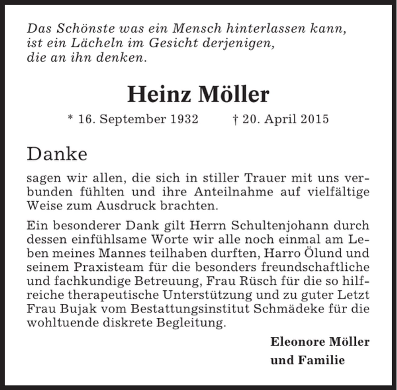 <p>Das Schönste was ein Mensch hinterlassen kann,<br />ist ein Lächeln im Gesicht derjenigen,<br />die an ihn denken.</p><p>Heinz Möller<br />* 16. September 1932</p><p>† 20. April 2015</p><p>Danke<br />sagen wir allen, die sich in stiller Trauer mit uns verbunden fühlten und ihre Anteilnahme auf vielfältige<br />Weise zum Ausdruck brachten.<br />Ein besonderer Dank gilt Herrn Schultenjohann durch<br />dessen einfühlsame Worte wir alle noch einmal am Leben meines Mannes teilhaben durften, Harro Ölund und<br />seinem Praxisteam für die besonders freundschaftliche<br />und fachkundige Betreuung, Frau Rüsch für die so hilfreiche therapeutische Unterstützung und zu guter Letzt<br />Frau Bujak vom Bestattungsinstitut Schmädeke für die<br />wohltuende diskrete Begleitung.<br />Eleonore Möller<br />und Familie</p>