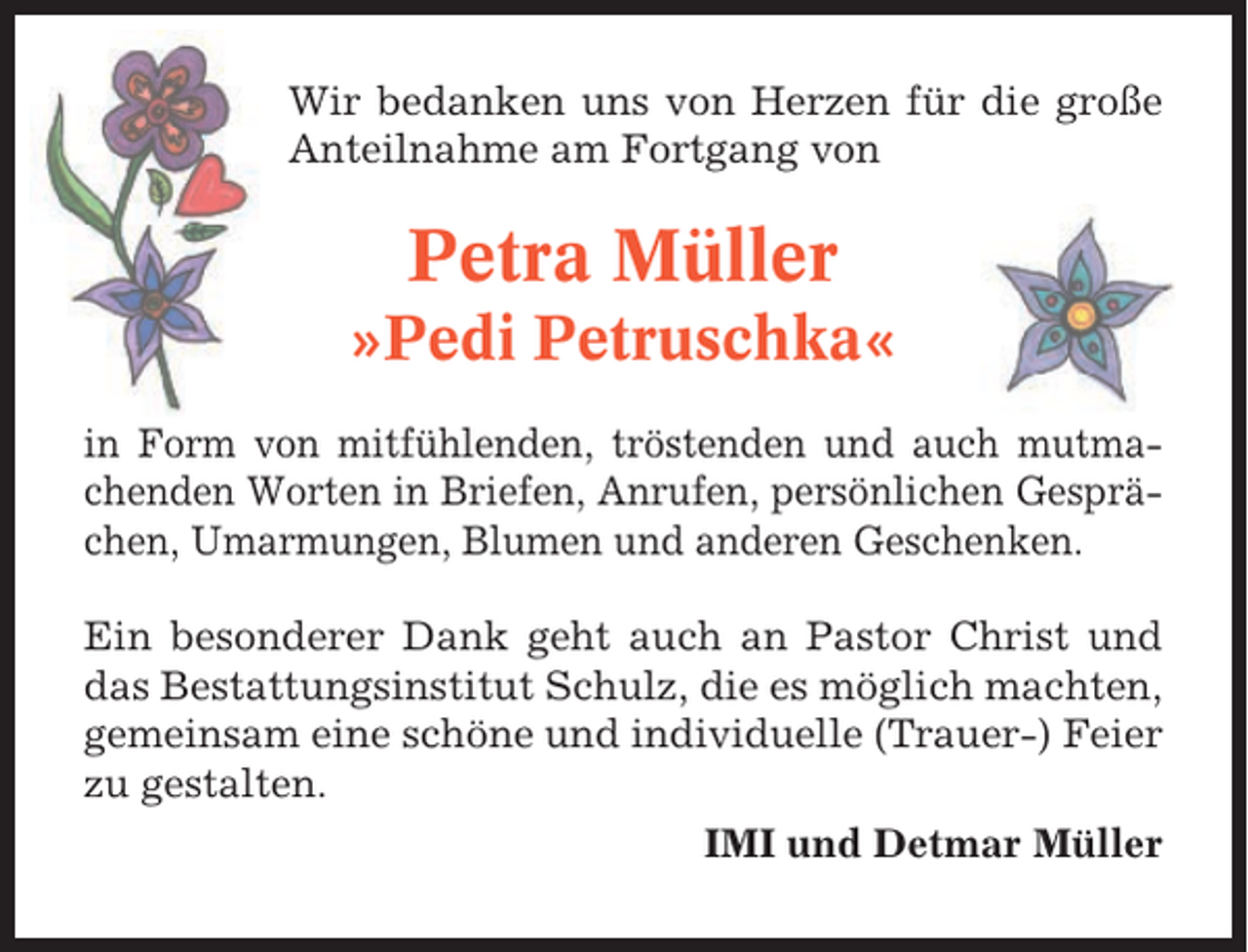 <p>Wir bedanken uns von Herzen für die große<br />Anteilnahme am Fortgang von</p><p>Petra Müller<br />»Pedi Petruschka«<br />in Form von mitfühlenden, tröstenden und auch mutmachenden Worten in Briefen, Anrufen, persönlichen Gesprächen, Umarmungen, Blumen und anderen Geschenken.<br />Ein besonderer Dank geht auch an Pastor Christ und<br />das Bestattungsinstitut Schulz, die es möglich machten,<br />gemeinsam eine schöne und individuelle (Trauer-) Feier<br />zu gestalten.<br />IMI und Detmar Müller</p>
