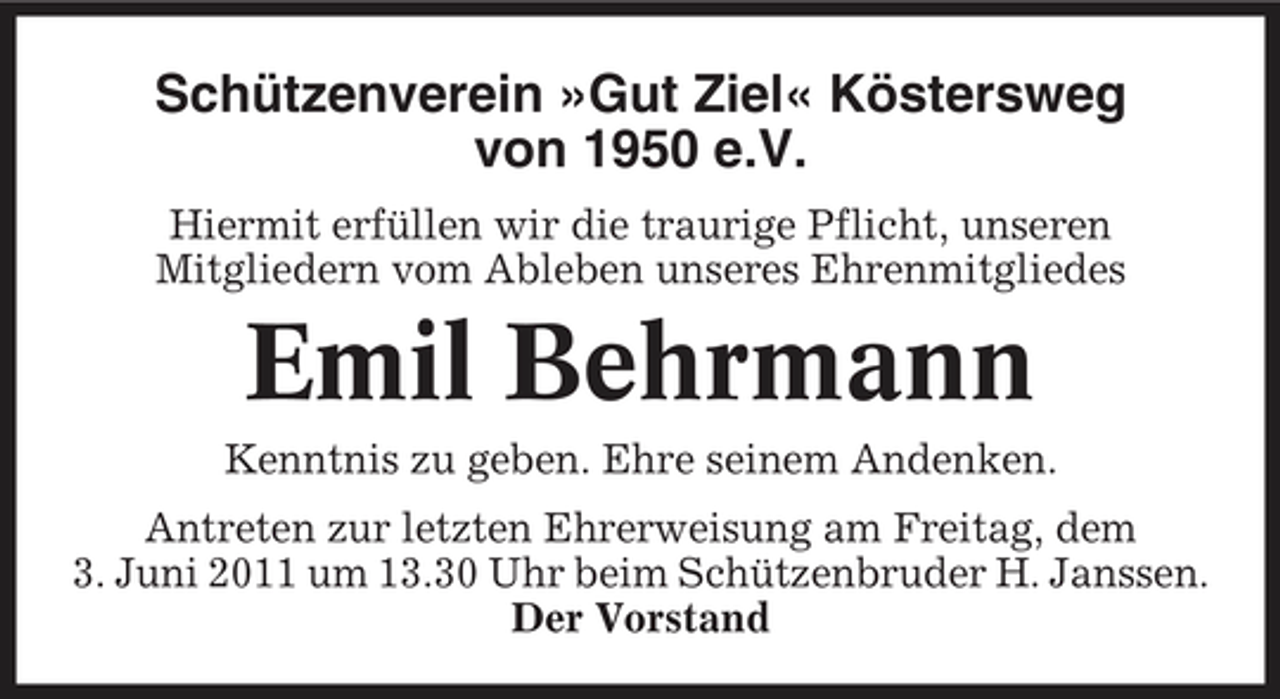<p>Schützenverein »Gut Ziel« Köstersweg von 1950 e.V.<br />Hiermit erfüllen wir die traurige Pflicht, unseren Mitgliedern vom Ableben unseres Ehrenmitgliedes</p><p>Emil Behrmann<br />Kenntnis zu geben. Ehre seinem Andenken. Antreten zur letzten Ehrerweisung am Freitag, dem 3. Juni 2011 um 13.30 Uhr beim Schützenbruder H. Janssen. Der Vorstand</p>