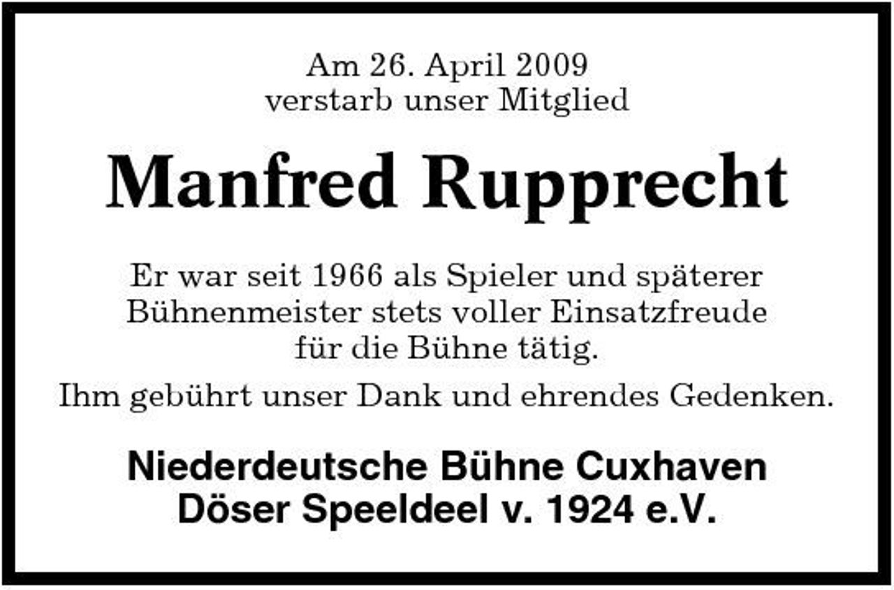 <p>Am 26. April 2009 verstarb unser Mitglied</p><p>Manfred Rupprecht<br />Er war seit 1966 als Spieler und späterer Bühnenmeister stets voller Einsatzfreude für die Bühne tätig. Ihm gebührt unser Dank und ehrendes Gedenken.</p><p>Niederdeutsche Bühne Cuxhaven Döser Speeldeel v. 1924 e.V.</p>