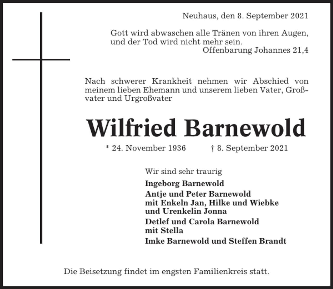 <p>Neuhaus, den 8. September 2021<br />Gott wird abwaschen alle Tränen von ihren Augen,<br />und der Tod wird nicht mehr sein.<br />Offenbarung Johannes 21,4</p><p>Nach schwerer Krankheit nehmen wir Abschied von<br />meinem lieben Ehemann und unserem lieben Vater, Großvater und Urgroßvater</p><p>Wilfried Barnewold<br />* 24. November 1936</p><p>† 8. September 2021</p><p>Wir sind sehr traurig</p><p>Ingeborg Barnewold<br />Antje und Peter Barnewold<br />mit Enkeln Jan, Hilke und Wiebke<br />und Urenkelin Jonna<br />Detlef und Carola Barnewold<br />mit Stella<br />Imke Barnewold und Steffen Brandt</p><p>Die Beisetzung findet im engsten Familienkreis statt.</p>