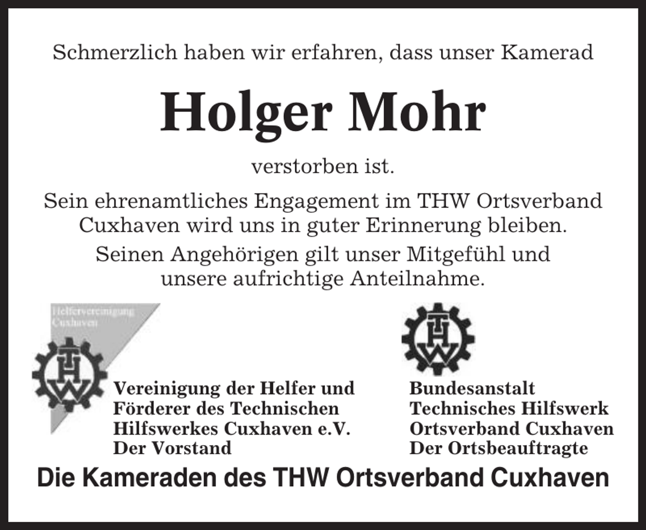 <p>Schmerzlich haben wir erfahren, dass unser Kamerad</p><p>Holger Mohr<br />verstorben ist.<br />Sein ehrenamtliches Engagement im THW Ortsverband<br />Cuxhaven wird uns in guter Erinnerung bleiben.<br />Seinen Angehörigen gilt unser Mitgefühl und<br />unsere aufrichtige Anteilnahme.</p><p>Vereinigung der Helfer und<br />Förderer des Technischen<br />Hilfswerkes Cuxhaven e.V.<br />Der Vorstand</p><p>Bundesanstalt<br />Technisches Hilfswerk<br />Ortsverband Cuxhaven<br />Der Ortsbeauftragte</p><p>Die Kameraden des THW Ortsverband Cuxhaven</p>