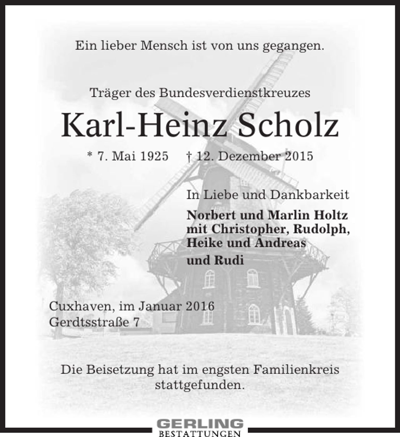 <p>Ein lieber Mensch ist von uns gegangen.</p><p>Träger des Bundesverdienstkreuzes</p><p>Karl-Heinz Scholz<br />* 7. Mai 1925</p><p>† 12. Dezember 2015<br />In Liebe und Dankbarkeit<br />Norbert und Marlin Holtz<br />mit Christopher, Rudolph,<br />Heike und Andreas<br />und Rudi</p><p>Cuxhaven, im Januar 2016<br />Gerdtsstraße 7</p><p>Die Beisetzung hat im engsten Familienkreis<br />stattgefunden.</p>