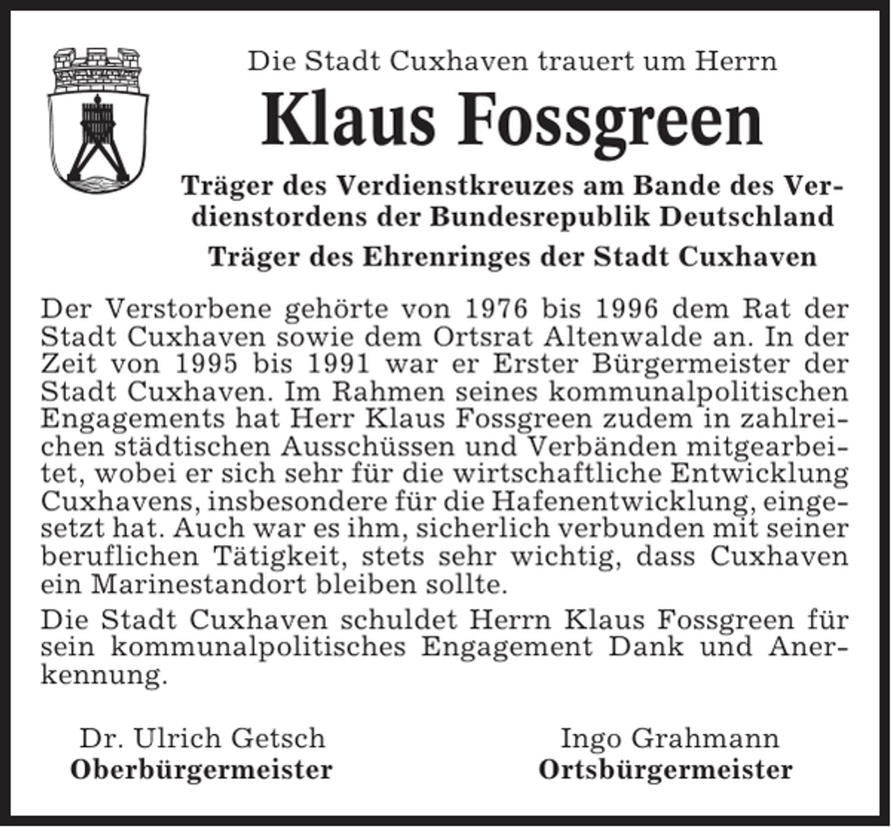<p>Die Stadt Cuxhaven trauert um Herrn</p><p>Klaus Fossgreen<br />Träger des Verdienstkreuzes am Bande des Verdienstordens der Bundesrepublik Deutschland<br />Träger des Ehrenringes der Stadt Cuxhaven<br />Der Verstorbene gehörte von 1976 bis 1996 dem Rat der<br />Stadt Cuxhaven sowie dem Ortsrat Altenwalde an. In der<br />Zeit von 1995 bis 1991 war er Erster Bürgermeister der<br />Stadt Cuxhaven. Im Rahmen seines kommunalpolitischen<br />Engagements hat Herr Klaus Fossgreen zudem in zahlreichen städtischen Ausschüssen und Verbänden mitgearbeitet, wobei er sich sehr für die wirtschaftliche Entwicklung<br />Cuxhavens, insbesondere für die Hafenentwicklung, eingesetzt hat. Auch war es ihm, sicherlich verbunden mit seiner<br />beruflichen Tätigkeit, stets sehr wichtig, dass Cuxhaven<br />ein Marinestandort bleiben sollte.<br />Die Stadt Cuxhaven schuldet Herrn Klaus Fossgreen für<br />sein kommunalpolitisches Engagement Dank und Anerkennung.<br />Dr. Ulrich Getsch<br />Oberbürgermeister</p><p>Ingo Grahmann<br />Ortsbürgermeister</p>