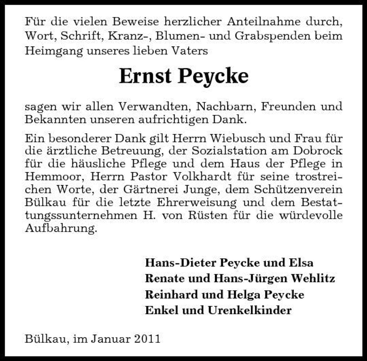<p>Für die vielen Beweise herzlicher Anteilnahme durch, Wort, Schrift, Kranz-, Blumen- und Grabspenden beim Heimgang unseres lieben Vaters</p><p>Ernst Peycke<br />sagen wir allen Verwandten, Nachbarn, Freunden und Bekannten unseren aufrichtigen Dank. Ein besonderer Dank gilt Herrn Wiebusch und Frau für die ärztliche Betreuung, der Sozialstation am Dobrock für die häusliche Pflege und dem Haus der Pflege in Hemmoor, Herrn Pastor Volkhardt für seine trostreichen Worte, der Gärtnerei Junge, dem Schützenverein Bülkau für die letzte Ehrerweisung und dem Bestattungssunternehmen H. von Rüsten für die würdevolle Aufbahrung. Hans-Dieter Peycke und Elsa Renate und Hans-Jürgen Wehlitz Reinhard und Helga Peycke Enkel und Urenkelkinder Bülkau, im Januar 2011</p>