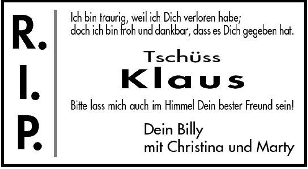 <p>R. I. P.</p><p>Ich bin traurig, weil ich Dich verloren habe; doch ich bin froh und dankbar, dass es Dich gegeben hat.</p><p>Tschüss</p><p>Klaus<br />Bitte lass mich auch im Himmel Dein bester Freund sein!</p><p>Dein Billy mit Christina und Marty</p>