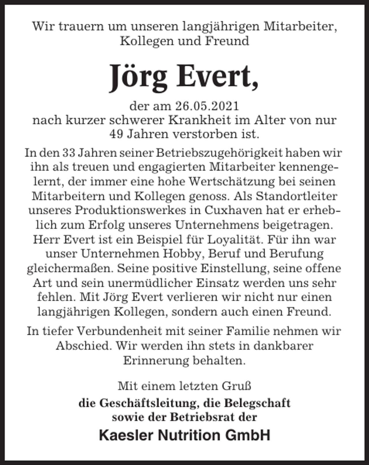 <p>Wir trauern um unseren langjährigen Mitarbeiter,<br />Kollegen und Freund</p><p>Jörg Evert,<br />der am 26.05.2021<br />nach kurzer schwerer Krankheit im Alter von nur<br />49 Jahren verstorben ist.<br />In den 33 Jahren seiner Betriebszugehörigkeit haben wir<br />ihn als treuen und engagierten Mitarbeiter kennengelernt, der immer eine hohe Wertschätzung bei seinen<br />Mitarbeitern und Kollegen genoss. Als Standortleiter<br />unseres Produktionswerkes in Cuxhaven hat er erheblich zum Erfolg unseres Unternehmens beigetragen.<br />Herr Evert ist ein Beispiel für Loyalität. Für ihn war<br />unser Unternehmen Hobby, Beruf und Berufung<br />gleichermaßen. Seine positive Einstellung, seine offene<br />Art und sein unermüdlicher Einsatz werden uns sehr<br />fehlen. Mit Jörg Evert verlieren wir nicht nur einen<br />langjährigen Kollegen, sondern auch einen Freund.<br />In tiefer Verbundenheit mit seiner Familie nehmen wir<br />Abschied. Wir werden ihn stets in dankbarer<br />Erinnerung behalten.<br />Mit einem letzten Gruß<br />die Geschäftsleitung, die Belegschaft<br />sowie der Betriebsrat der</p><p>Kaesler Nutrition GmbH</p>