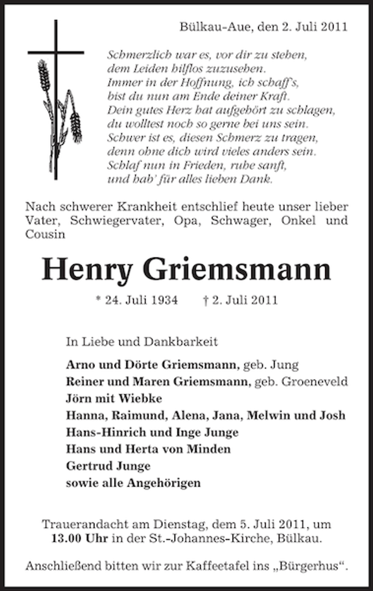 <p>Bülkau-Aue, den 2. Juli 2011<br />Schmerzlich war es, vor dir zu stehen,<br />dem Leiden hilflos zuzusehen.<br />Immer in der Hoffnung, ich schaff’s,<br />bist du nun am Ende deiner Kraft.<br />Dein gutes Herz hat aufgehört zu schlagen,<br />du wolltest noch so gerne bei uns sein.<br />Schwer ist es, diesen Schmerz zu tragen,<br />denn ohne dich wird vieles anders sein.<br />Schlaf nun in Frieden, ruhe sanft,<br />und hab’ für alles lieben Dank.<br />Nach schwerer Krankheit entschlief heute unser lieber<br />Vater, Schwiegervater, Opa, Schwager, Onkel und<br />Cousin</p><p>Henry Griemsmann<br />* 24. Juli 1934</p><p>† 2. Juli 2011</p><p>In Liebe und Dankbarkeit<br />Arno und Dörte Griemsmann, geb. Jung<br />Reiner und Maren Griemsmann, geb. Groeneveld<br />Jörn mit Wiebke<br />Hanna, Raimund, Alena, Jana, Melwin und Josh<br />Hans-Hinrich und Inge Junge<br />Hans und Herta von Minden<br />Gertrud Junge<br />sowie alle Angehörigen<br />Trauerandacht am Dienstag, dem 5. Juli 2011, um<br />13.00 Uhr in der St.-Johannes-Kirche, Bülkau.<br />Anschließend bitten wir zur Kaffeetafel ins „Bürgerhus“.</p>