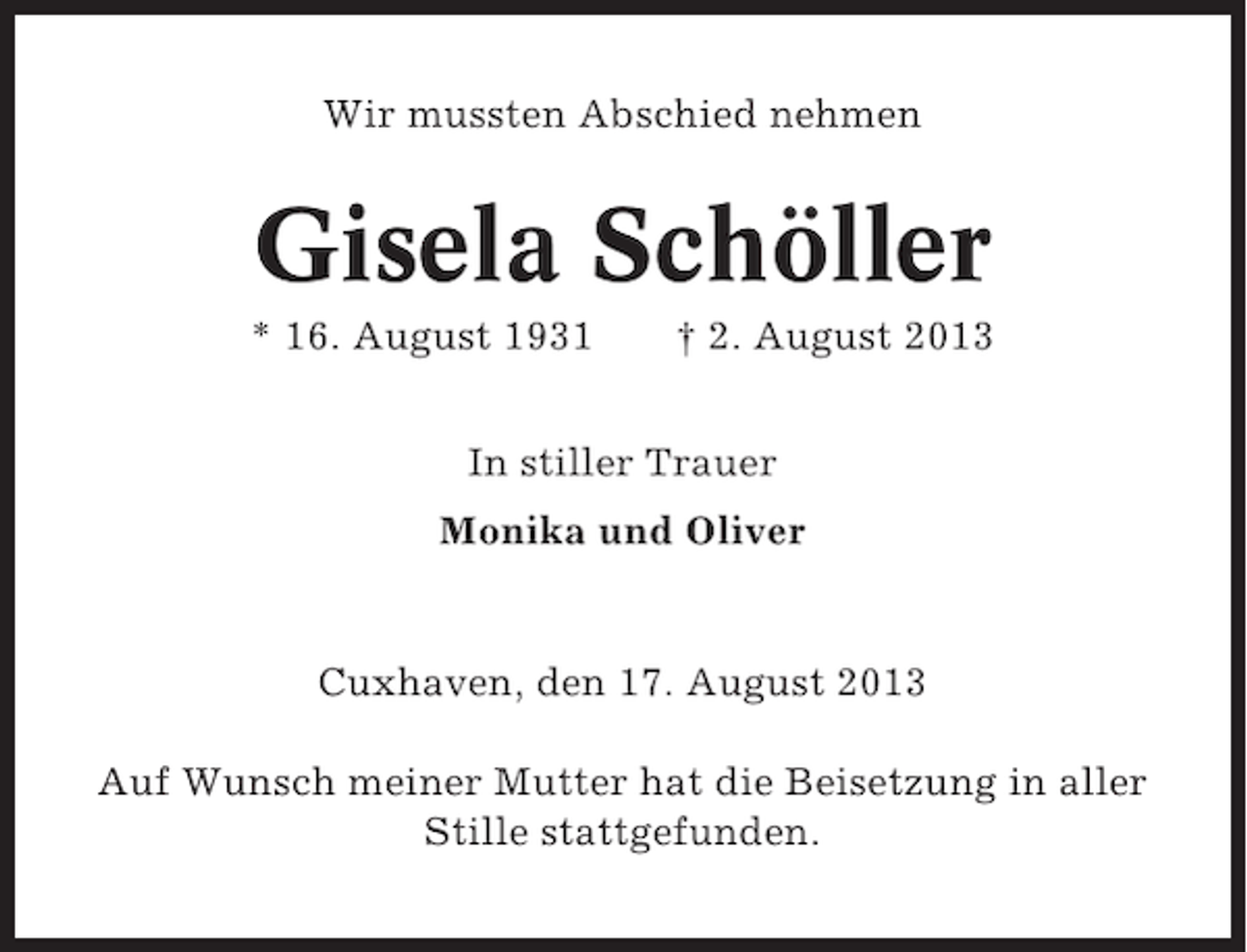<p>Wir mussten Abschied nehmen</p><p>Gisela Schöller<br />* 16. August 1931</p><p>† 2. August 2013</p><p>In stiller Trauer<br />Monika und Oliver</p><p>Cuxhaven, den 17. August 2013<br />Auf Wunsch meiner Mutter hat die Beisetzung in aller<br />Stille stattgefunden.</p>