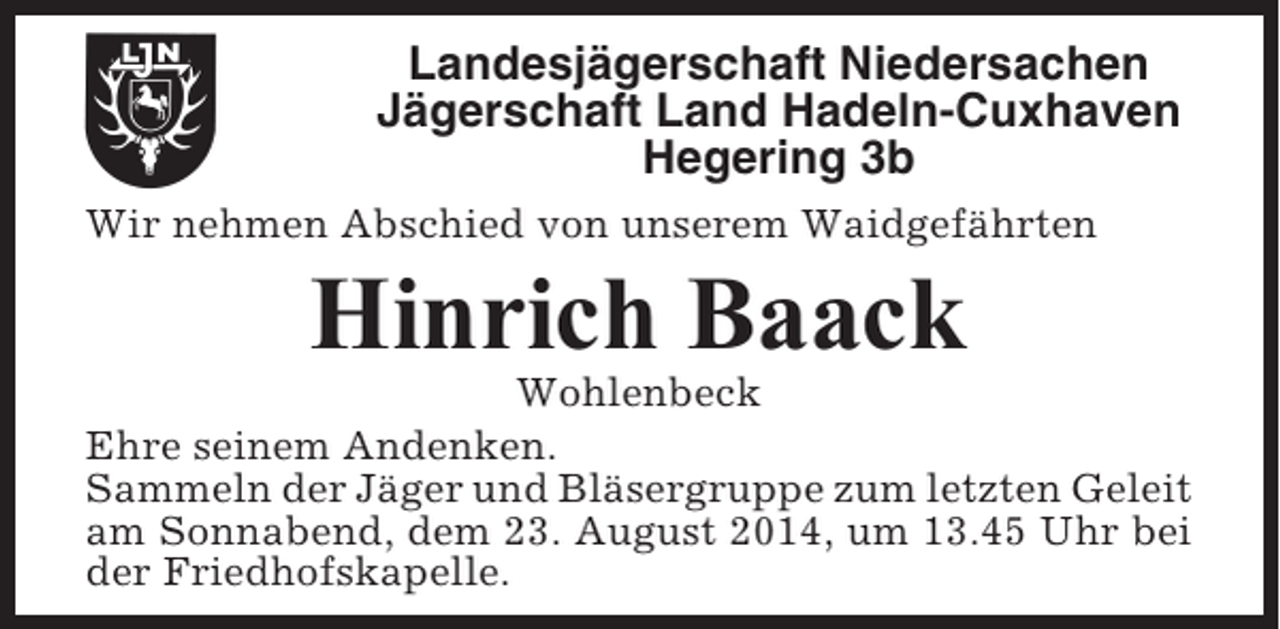 <p>Landesjägerschaft Niedersachen<br />Jägerschaft Land Hadeln-Cuxhaven<br />Hegering 3b<br />Wir nehmen Abschied von unserem Waidgefährten</p><p>Hinrich Baack<br />Wohlenbeck<br />Ehre seinem Andenken.<br />Sammeln der Jäger und Bläsergruppe zum letzten Geleit<br />am Sonnabend, dem 23. August 2014, um 13.45 Uhr bei<br />der Friedhofskapelle.</p>