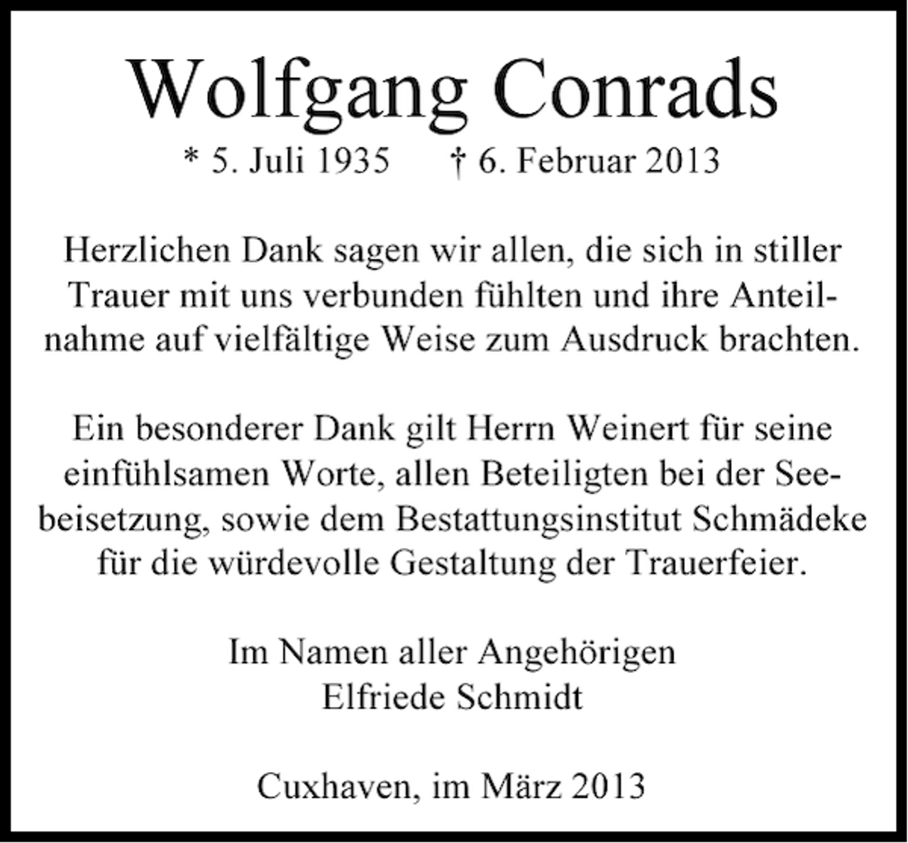 <p>Wolfgang Conrads<br />* 5. Juli 1935</p><p>† 6. Februar 2013</p><p>Herzlichen Dank sagen wir allen, die sich in stiller<br />Trauer mit uns verbunden fühlten und ihre Anteilnahme auf vielfältige Weise zum Ausdruck brachten.<br />Ein besonderer Dank gilt Herrn Weinert für seine<br />einfühlsamen Worte, allen Beteiligten bei der Seebeisetzung, sowie dem Bestattungsinstitut Schmädeke<br />für die würdevolle Gestaltung der Trauerfeier.<br />Im Namen aller Angehörigen<br />Elfriede Schmidt<br />Cuxhaven, im März 2013</p>