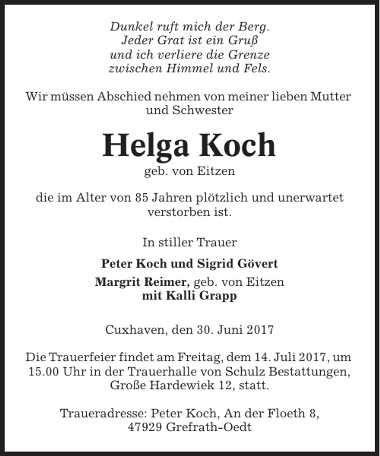 <p>Dunkel ruft mich der Berg.<br />Jeder Grat ist ein Gruß<br />und ich verliere die Grenze<br />zwischen Himmel und Fels.<br />Wir müssen Abschied nehmen von meiner lieben Mutter<br />und Schwester</p><p>Helga Koch<br />geb. von Eitzen<br />die im Alter von 85 Jahren plötzlich und unerwartet<br />verstorben ist.<br />In stiller Trauer<br />Peter Koch und Sigrid Gövert<br />Margrit Reimer, geb. von Eitzen<br />mit Kalli Grapp<br />Cuxhaven, den 30. Juni 2017<br />Die Trauerfeier findet am Freitag, dem 14. Juli 2017, um<br />15.00 Uhr in der Trauerhalle von Schulz Bestattungen,<br />Große Hardewiek 12, statt.<br />Traueradresse: Peter Koch, An der Floeth 8,<br />47929 Grefrath-Oedt</p>
