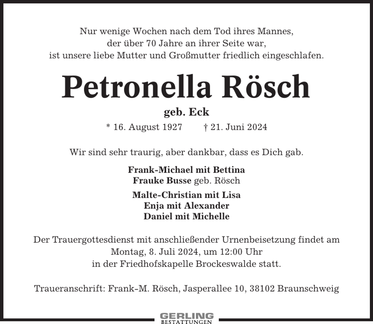 <p>Nur wenige Wochen nach dem Tod ihres Mannes,<br />der über 70 Jahre an ihrer Seite war,<br />ist unsere liebe Mutter und Großmutter friedlich eingeschlafen.</p><p>Petronella Rösch<br />geb. Eck<br />* 16. August 1927</p><p>† 21. Juni 2024</p><p>Wir sind sehr traurig, aber dankbar, dass es Dich gab.<br />Frank-Michael mit Bettina<br />Frauke Busse geb. Rösch<br />Malte-Christian mit Lisa<br />Enja mit Alexander<br />Daniel mit Michelle<br />Der Trauergottesdienst mit anschließender Urnenbeisetzung findet am<br />Montag, 8. Juli 2024, um 12:00 Uhr<br />in der Friedhofskapelle Brockeswalde statt.<br />Traueranschrift: Frank-M. Rösch, Jasperallee 10, 38102 Braunschweig</p>