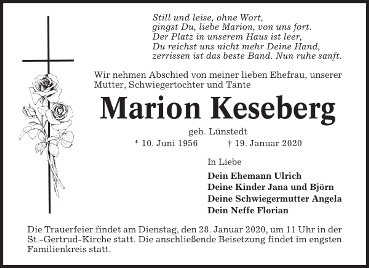 <p>Still und leise, ohne Wort,<br />gingst Du, liebe Marion, von uns fort.<br />Der Platz in unserem Haus ist leer,<br />Du reichst uns nicht mehr Deine Hand,<br />zerrissen ist das beste Band. Nun ruhe sanft.<br />Wir nehmen Abschied von meiner lieben Ehefrau, unserer<br />Mutter, Schwiegertochter und Tante</p><p>Marion Keseberg<br />geb. Lünstedt<br />* 10. Juni 1956<br />† 19. Januar 2020<br />In Liebe</p><p>Dein Ehemann Ulrich<br />Deine Kinder Jana und Björn<br />Deine Schwiegermutter Angela<br />Dein Neffe Florian<br />Die Trauerfeier findet am Dienstag, den 28. Januar 2020, um 11 Uhr in der<br />St.-Gertrud-Kirche statt. Die anschließende Beisetzung findet im engsten<br />Familienkreis statt.</p>