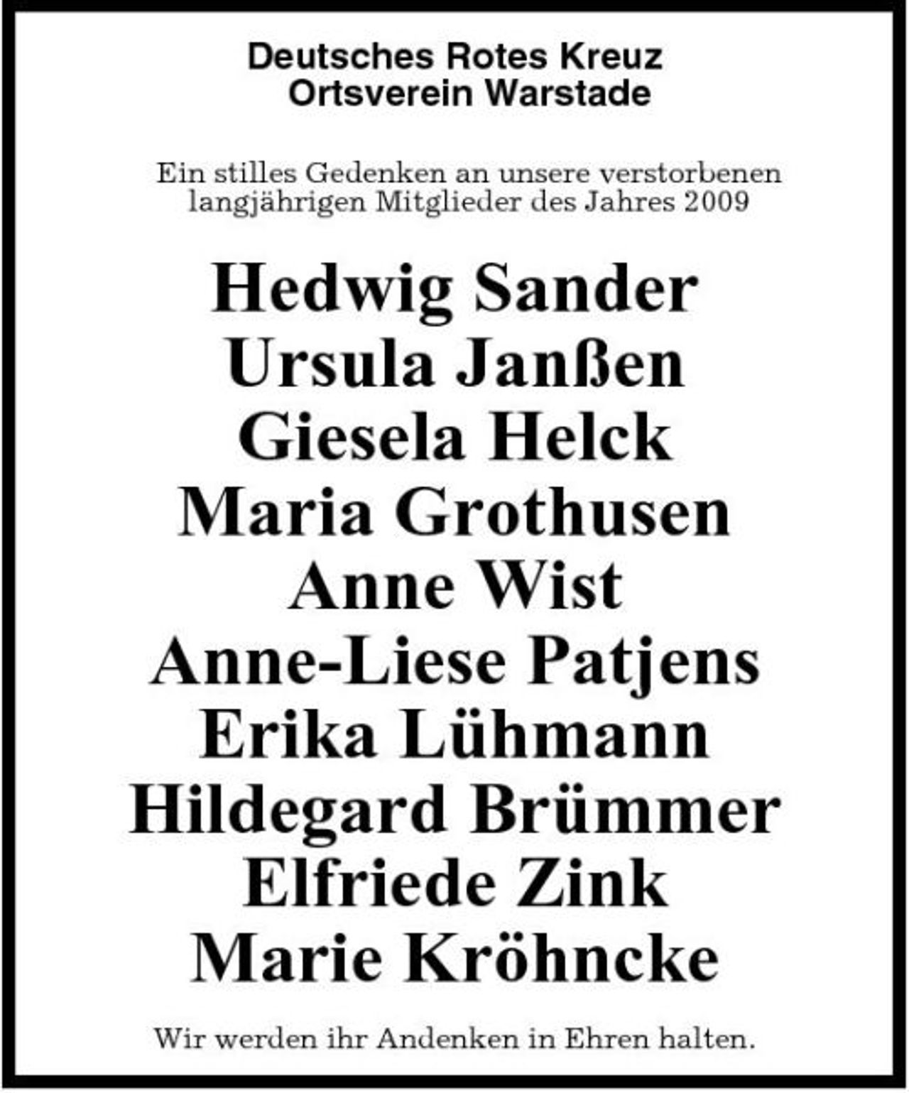 <p>Deutsches Rotes Kreuz Ortsverein Warstade<br />Ein stilles Gedenken an unsere verstorbenen langjährigen Mitglieder des Jahres 2009</p><p>Hedwig Sander Ursula Janßen Giesela Helck Maria Grothusen Anne Wist Anne-Liese Patjens Erika Lühmann Hildegard Brümmer Elfriede Zink Marie Kröhncke<br />Wir werden ihr Andenken in Ehren halten.</p>