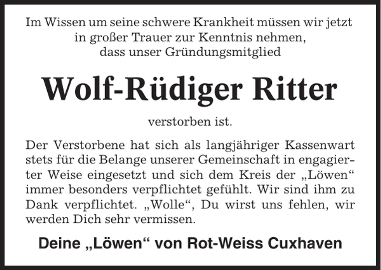 <p>Im Wissen um seine schwere Krankheit müssen wir jetzt<br />in großer Trauer zur Kenntnis nehmen,<br />dass unser Gründungsmitglied</p><p>Wolf-Rüdiger Ritter<br />verstorben ist.<br />Der Verstorbene hat sich als langjähriger Kassenwart<br />stets für die Belange unserer Gemeinschaft in engagierter Weise eingesetzt und sich dem Kreis der „Löwen“<br />immer besonders verpflichtet gefühlt. Wir sind ihm zu<br />Dank verpflichtet. „Wolle“, Du wirst uns fehlen, wir<br />werden Dich sehr vermissen.</p><p>Deine „Löwen“ von Rot-Weiss Cuxhaven</p>