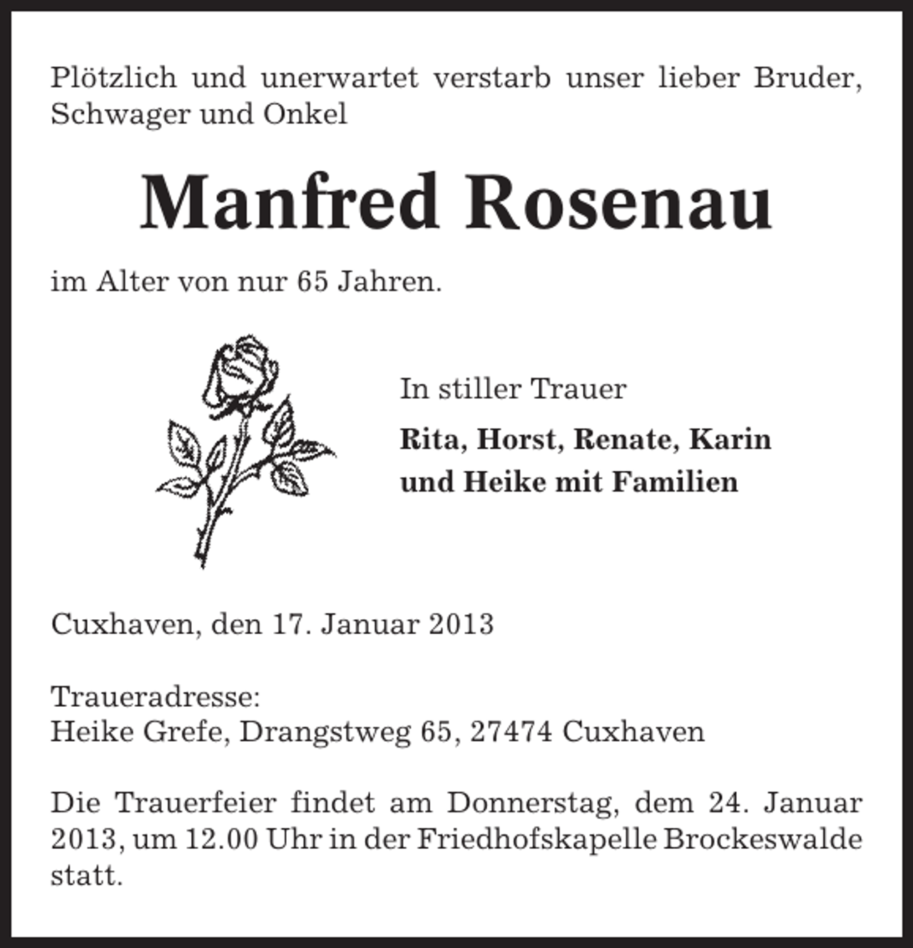 <p>Plötzlich und unerwartet verstarb unser lieber Bruder,<br />Schwager und Onkel</p>
<p>Manfred Rosenau<br />im Alter von nur 65 Jahren.</p>
<p>In stiller Trauer<br />Rita, Horst, Renate, Karin<br />und Heike mit Familien</p>
<p>Cuxhaven, den 17. Januar 2013<br />Traueradresse:<br />Heike Grefe, Drangstweg 65, 27474 Cuxhaven<br />Die Trauerfeier findet am Donnerstag, dem 24. Januar<br />2013, um 12.00 Uhr in der Friedhofskapelle Brockeswalde<br />statt.</p>