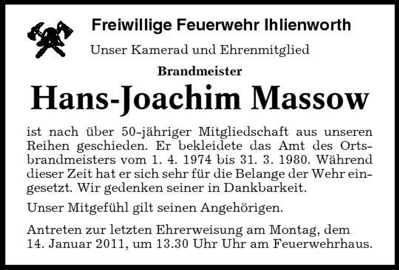 <p>Freiwillige Feuerwehr Ihlienworth<br />Unser Kamerad und Ehrenmitglied Brandmeister</p><p>Hans-Joachim Massow<br />ist nach über 50-jähriger Mitgliedschaft aus unseren Reihen geschieden. Er bekleidete das Amt des Ortsbrandmeisters vom 1. 4. 1974 bis 31. 3. 1980. Während dieser Zeit hat er sich sehr für die Belange der Wehr eingesetzt. Wir gedenken seiner in Dankbarkeit. Unser Mitgefühl gilt seinen Angehörigen. Antreten zur letzten Ehrerweisung am Montag, dem 14. Januar 2011, um 13.30 Uhr Uhr am Feuerwehrhaus.</p>