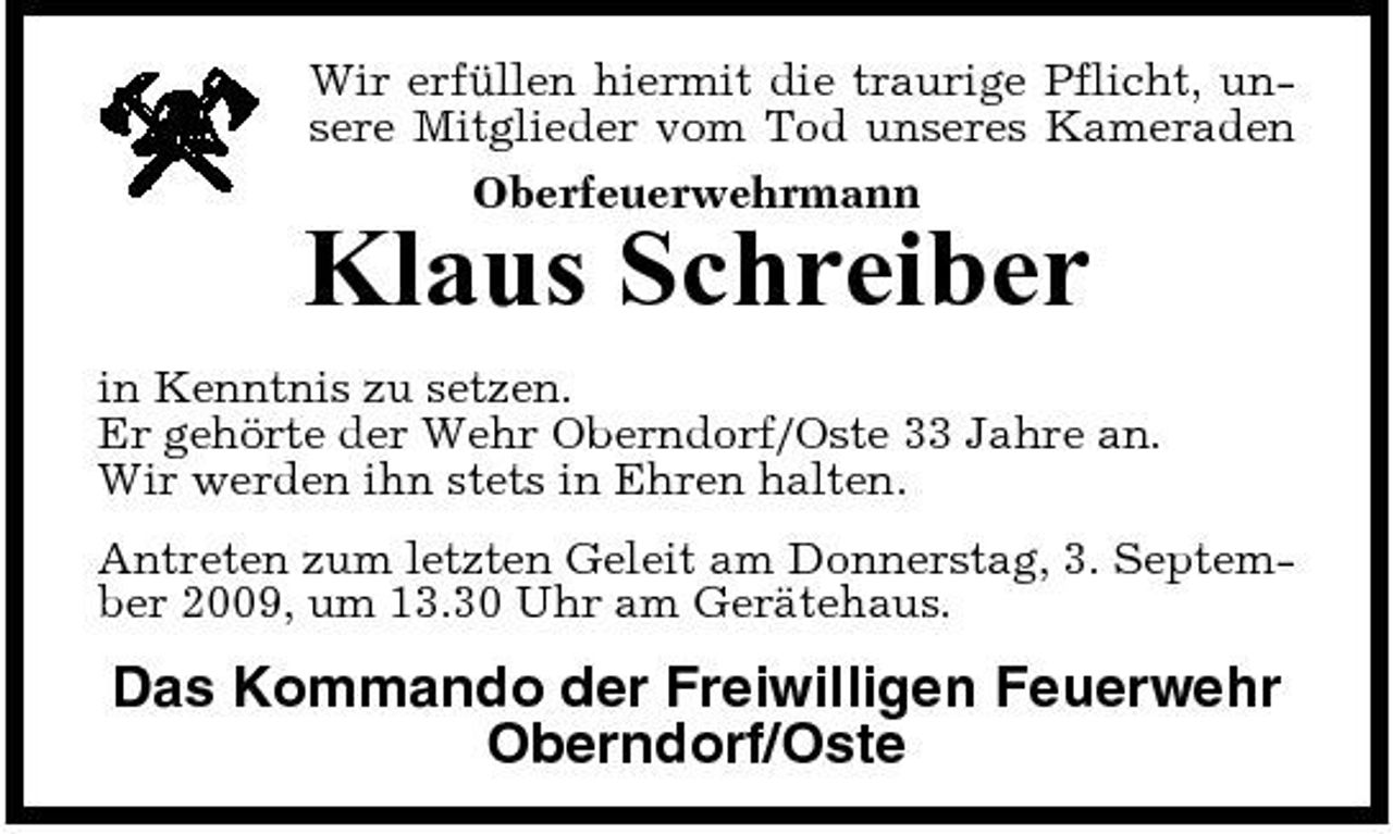 <p>Wir erfüllen hiermit die traurige Pflicht, unsere Mitglieder vom Tod unseres Kameraden Oberfeuerwehrmann</p><p>Klaus Schreiber<br />in Kenntnis zu setzen. Er gehörte der Wehr Oberndorf/Oste 33 Jahre an. Wir werden ihn stets in Ehren halten. Antreten zum letzten Geleit am Donnerstag, 3. September 2009, um 13.30 Uhr am Gerätehaus.</p><p>Das Kommando der Freiwilligen Feuerwehr Oberndorf/Oste</p>