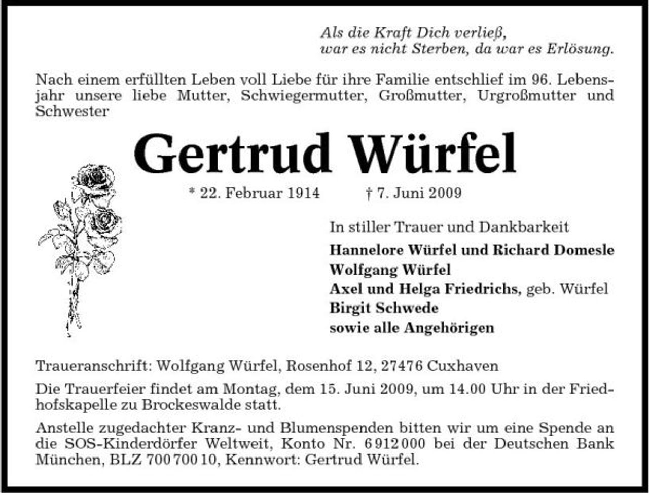 <p>Als die Kraft Dich verließ, war es nicht Sterben, da war es Erlösung. Nach einem erfüllten Leben voll Liebe für ihre Familie entschlief im 96. Lebensjahr unsere liebe Mutter, Schwiegermutter, Großmutter, Urgroßmutter und Schwester</p><p>Gertrud Würfel<br />* 22. Februar 1914 † 7. Juni 2009 In stiller Trauer und Dankbarkeit Hannelore Würfel und Richard Domesle Wolfgang Würfel Axel und Helga Friedrichs, geb. Würfel Birgit Schwede sowie alle Angehörigen Traueranschrift: Wolfgang Würfel, Rosenhof 12, 27476 Cuxhaven Die Trauerfeier findet am Montag, dem 15. Juni 2009, um 14.00 Uhr in der Friedhofskapelle zu Brockeswalde statt. Anstelle zugedachter Kranz- und Blumenspenden bitten wir um eine Spende an die SOS-Kinderdörfer Weltweit, Konto Nr. 6 912 000 bei der Deutschen Bank München, BLZ 10, Kennwort: Gertrud Würfel.</p>