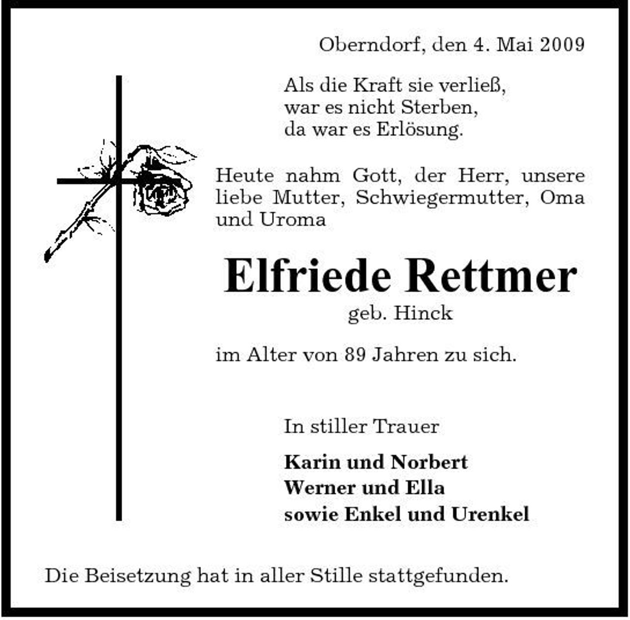 <p>Oberndorf, den 4. Mai 2009 Als die Kraft sie verließ, war es nicht Sterben, da war es Erlösung. Heute nahm Gott, der Herr, unsere liebe Mutter, Schwiegermutter, Oma und Uroma</p><p>Elfriede Rettmer<br />geb. Hinck im Alter von 89 Jahren zu sich. In stiller Trauer Karin und Norbert Werner und Ella sowie Enkel und Urenkel Die Beisetzung hat in aller Stille stattgefunden.</p>