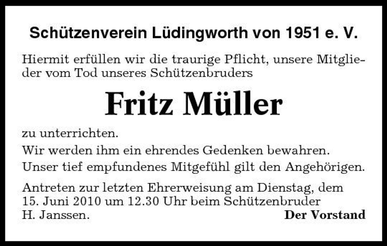 <p>Schützenverein Lüdingworth von 1951 e. V.<br />Hiermit erfüllen wir die traurige Pflicht, unsere Mitglieder vom Tod unseres Schützenbruders</p><p>Fritz Müller<br />zu unterrichten. Wir werden ihm ein ehrendes Gedenken bewahren. Unser tief empfundenes Mitgefühl gilt den Angehörigen. Antreten zur letzten Ehrerweisung am Dienstag, dem 15. Juni 2010 um 12.30 Uhr beim Schützenbruder H. Janssen. Der Vorstand</p>