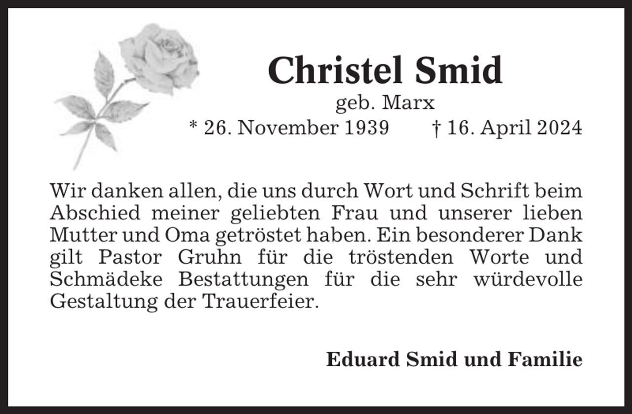 <p>Christel Smid<br />geb. Marx<br />* 26. November 1939<br />† 16. April 2024<br />Wir danken allen, die uns durch Wort und Schrift beim<br />Abschied meiner geliebten Frau und unserer lieben<br />Mutter und Oma getröstet haben. Ein besonderer Dank<br />gilt Pastor Gruhn für die tröstenden Worte und<br />Schmädeke Bestattungen für die sehr würdevolle<br />Gestaltung der Trauerfeier.<br />Eduard Smid und Familie</p>