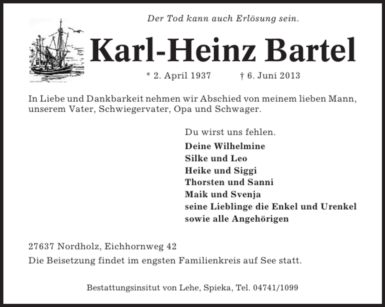 <p>Der Tod kann auch Erlösung sein.</p><p>Karl-Heinz Bartel<br />* 2. April 1937</p><p>† 6. Juni 2013</p><p>In Liebe und Dankbarkeit nehmen wir Abschied von meinem lieben Mann,<br />unserem Vater, Schwiegervater, Opa und Schwager.<br />Du wirst uns fehlen.<br />Deine Wilhelmine<br />Silke und Leo<br />Heike und Siggi<br />Thorsten und Sanni<br />Maik und Svenja<br />seine Lieblinge die Enkel und Urenkel<br />sowie alle Angehörigen<br />27637 Nordholz, Eichhornweg 42<br />Die Beisetzung findet im engsten Familienkreis auf See statt.<br />Bestattungsinsitut von Lehe, Spieka, Tel. 04741/1099</p>